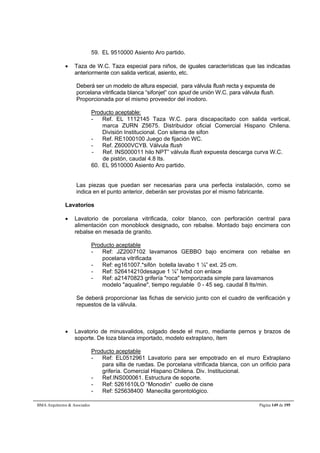 59. EL 9510000 Asiento Aro partido. 
 Taza de W.C. Taza especial para niños, de iguales características que las indicadas 
anteriormente con salida vertical, asiento, etc. 
Deberá ser un modelo de altura especial, para válvula flush recta y expuesta de 
porcelana vitrificada blanca “sifonjet” con spud de unión W.C. para válvula flush. 
Proporcionada por el mismo proveedor del inodoro. 
Producto aceptable: 
- Ref. EL 1112145 Taza W.C. para discapacitado con salida vertical, 
marca ZURN Z5675. Distribuidor oficial Comercial Hispano Chilena. 
División Institucional. Con sitema de sifon 
- Ref. RE1000100 Juego de fijación WC. 
- Ref. Z6000VCYB. Válvula flush 
- Ref. INS000011 hilo NPT” válvula flush expuesta descarga curva W.C. 
de pistón, caudal 4.8 lts. 
60. EL 9510000 Asiento Aro partido. 
Las piezas que puedan ser necesarias para una perfecta instalación, como se 
indica en el punto anterior, deberán ser provistas por el mismo fabricante. 
Lavatorios 
 Lavatorio de porcelana vitrificada, color blanco, con perforación central para 
alimentación con monoblock designado, con rebalse. Montado bajo encimera con 
rebalse en mesada de granito. 
Producto aceptable 
- Ref: JZ2007102 lavamanos GEBBO bajo encimera con rebalse en 
pocelana vitrificada 
- Ref: eg161007.*sifón botella lavabo 1 ¼” ext. 25 cm. 
- Ref: 526414210desague 1 ¼” lv/bd con enlace 
- Ref: a21470823 grifería roca temporizada simple para lavamanos 
modelo aqualine, tiempo regulable 0 - 45 seg. caudal 8 lts/min. 
Se deberá proporcionar las fichas de servicio junto con el cuadro de verificación y 
repuestos de la válvula. 
 Lavatorio de minusvalidos, colgado desde el muro, mediante pernos y brazos de 
soporte. De loza blanca importado, modelo extraplano, ítem 
Producto aceptable 
- Ref: EL0512961 Lavatorio para ser empotrado en el muro Extraplano 
para silla de ruedas. De porcelana vitrificada blanca, con un orificio para 
grifería. Comercial Hispano Chilena. Div. Institucional. 
- Ref.INS000061. Estructura de soporte. 
- Ref: 5261610LO “Monodin” cuello de cisne 
- Ref: 525638400 Manecilla gerontológico. 
BMA Arquitectos  Asociados Página 149 de 195 
 