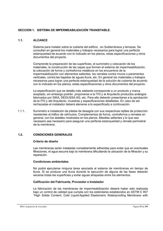 SECCION 1. SISTEMA DE IMPERMEABILIZACIÓN TRANSITABLE. 
1.1. ALCANCE 
Sistema para instalar sobre la cubierta del edificio , en Subterráneos y terrazas. Se 
consultan en general los materiales y trabajos necesarios para lograr una perfecta 
estanqueidad de acuerdo con lo indicado en los planos, estas especificaciones y otros 
documentos del proyecto. 
Comprende la preparación de las superficies, el suministro y colocación de los 
materiales, la construcción de las capas que forman el sistema de impermeabilización, 
la colocación de forros y contraforros metálicos en los encuentros de la 
impermeabilización con elementos salientes, los remates contra muros o paramentos 
verticales, contra las bajadas de aguas lluvia, etc. En general los materiales y trabajos 
necesarios para lograr una perfecta estanqueidad de la solución de cubierta de acuerdo 
con lo indicado en los planos, estas especificaciones y otros documentos del proyecto. 
La especificación que se detalla más adelante corresponde a un producto y marca 
aceptado, sin embargo podrán proponerse a la ITO y al Arquitecto productos análogos 
fabricados por SIKA, DEGUSSA AG, etc. Para ello deberán presentarse a la aprobación 
de la ITO y del Arquitecto, muestras y especificaciones detalladas. En caso de ser 
rechazadas el instalador deberá atenerse a lo especificado a continuación. 
1.1.1. Suministro e instalación de piletas de desagüe con sus respectivas rejillas de protección 
resistentes al tráfico de vehículos. Complementos de forros, contraforros y remates en 
general, con los detalles mostrados en los planos. Masillas sellantes y lo que sea 
necesario sea necesario para asegurar una perfecta estanqueidad y remate perimetral 
de la membrana. 
1.2. CONDICIONES GENERALES 
Criterio de diseño 
Las membranas serán instaladas completamente adheridas para evitar que en eventuales 
filtraciones, el agua escurra bajo la membrana dificultando la ubicación de la filtración y su 
reparación. 
Condiciones ambientales 
No podrá ejecutarse ninguna tarea asociada al sistema de membranas en tiempo de 
lluvia. Si se produce una lluvia durante la ejecución de alguna de las fases deberán 
secarse todas las superficies y evitar aguas atrapadas entre los elementos. 
Calificación del Fabricante, Proveedor e Instalador 
La fabricación de las membranas de impermeabilización deberá haber sido realizada 
bajo un control de calidad que cumpla con los estándares establecidos en ASTM C 957 
“High Solids Content, Cold Liquid-Applied Elastomeric Waterproofing Membrane with 
BMA Arquitectos & Asociados Página 15 de 195 
 
