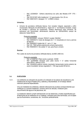 - Ref: LS3365021 Grifería electrónica de caño alto Modelo ETF -770 - 
MLT. 
- Ref. EG161007 sifón botella de 1 ¼” para lavabo. Ext. 25 cm. 
- Ref: 526414210 desagüe 1¼” LV/BDC/ enlace. 
Urinarios. 
 Urinario de porcelana vitrificada blanca. Con rociador integral, separador y sifón 
incorporado. Manguito de alimentación y tapón de ½ “ de limpieza montado. Juego 
de tornillos y ganchos de suspensión. Griferia electronica para Urinarios, de 
activacion por proximidad, alimentación electrica de 220Vac/50Hz campo de 
deteccion hasta 50cms 
Producto aceptable 
- Ref:353330001. Urinario “ROCA” modelo “MURAL” 
- Ref: 526505214. Codo de desagüe de 1 ½” empotrado en muro y pernos 
de fijación. 
- Ref: INS000013 doble hilo ¾” npt x ½” bsp 
- Ref: OC. T820 griferia electronica urinario sanicontrol. 
- Ref: INS000012 hilo soldar ¾” npt. para fluxor urinario 
Duchas 
Pie o plato de ducha de porcelana vitrificada blanca. de 800 x 800 mm. 
Producto aceptable 
- Ref: JZ 808P001 Plato ducha cuadrado GOSE 
- Ref: aq3060800 desagüe para plato ducha 1 ½” salida horizontal 
diam.40mm. sifónico curvo 
- Ref: 33246524 grifería modulo mezclador temporizado ducha exterior de 
acero inoxidable. tiempo regulable 0 – 100 seg caudal 26 lts/min. 
1.4. EJECUCION 
1.4.1. Los artefactos se colocarán de acuerdo a lo indicado en los planos de arquitectura y de 
instalaciones de Agua Potable (fría y caliente) y Alcantarillado. En el trabajo deberá 
intervenir personal especializado. 
Una vez instalados los artefactos, deberán efectuarse las pruebas correspondientes que 
certifiquen su correcta instalación: correcto cierre de válvulas, nivelación para 
escurrimiento del agua en las jaboneras, etc. 
La instalación deberá cumplir estrictamente con las distancias y niveles especificados por 
el fabricante de los artefactos en su Catálogo, indicados para obra terminada, con el objeto 
que los fluxómetros, conexiones, etc., funcionen perfectamente. 
BMA Arquitectos  Asociados Página 150 de 195 
 