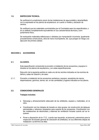 1.5. INSPECCION TECNICA. 
Se verificará el cumplimiento previo de las instalaciones de agua potable y alcantarillado 
con lo expresado en los planos de arquitectura, en cuanto a niveles y ubicación de 
centros. 
Se verificará que los materiales suministrados por el Contratista sean los especificados, o 
en su defecto completamente equivalentes en sus características técnicas y com-portamiento 
físico. 
Se rechazarán materiales defectuosos o dañados por manipulación incorrecta. Igualmente 
procedimientos constructivos, obra de mano incompetente, etc. que pongan en riesgo una 
ejecución de primera calidad. 
SECCION 2. ACCESORIOS 
2.1. ALCANCE. 
Esta especificación comprende la provisión e instalación de los accesorios y equipos in-dicados 
en los planos de arquitectura, y en estas especificaciones. 
Ejecución de la siguiente partida en cada uno de los recintos indicados en los recintos de 
baños y salas de colación y de aseo: 
2.1.1. Provisión e instalación de los accesorios sanitarios y equipos, secadores de manos, 
dispensadores, ganchos, barras, etc. en las cantidades y lugares indicados en los planos. 
2.2. CONDICIONES GENERALES 
Trabajos incluidos 
 Descarga y almacenamiento adecuado de los artefactos, equipos y materiales, en la 
obra. 
 Coordinación con los trabajos de trazado en obra gruesa, de construcción de tabiques 
perimetrales y refuerzos necesarios para soporte de los accesorios. Coordinación con 
las instalaciones de electricidad y sistemas de ventilación forzada cuando así se re-quieran. 
 Poner a disposición de la I.T.O., cuando sea requerido, el personal y elementos para la 
inspección de trazado general de colocación de artefactos, en sus diferentes etapas de 
instalación o al término de ellas. 
BMA Arquitectos  Asociados Página 151 de 195 
 