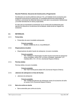 Reunión Preliminar. Secuencia de Construcción y Programación 
Se efectuará una reunión preliminar entre la I.T.O. y el instalador de los accesorios para 
programar la secuencia de construcción. El Contratista general será responsable de 
coordinar y sincronizar las diferentes faenas de modo que no se produzcan interferencias 
y se eviten demoliciones en obras ya ejecutadas. 
En este caso es importante la coordinación con la construcción de tabiquerías para 
ejecutar los refuerzos en la estructura de los tabiques, desde donde se colgarán los 
accesorios 
2.3. MATERIALES. 
2.3.1. Portarrollos 
 Portarrollos de acero inoxidable sobrepuesto. 
Producto aceptable 
- Modelo JUMBO de 25 cm, línea BRADLEY. 
2.3.2. Dispensadores de jabón 
 Dispensadores de jabón líquido de sobreponer, de acero inoxidable. 
Producto aceptable 
- Ref: TA640as10. Dispensador de jabón líquido horizontal de sobreponer 
acero inoxidable, marca CHC. en acero inoxidable, capacidad 1,2 lt 
medidas 206 x 121 x 72 mm. (Comercial Hispano-Chilena). 
2.3.3. Perchas dobles 
Perchas dobles, de acero inoxidable. 
Producto aceptable 
- Ref: TA211S100 percha doble CHC (Comercial Hispano-Chilena). 
2.3.5. Jabonera de sobreponer en Area de Duchas 
 Jabonera de sobreponer. 
Producto aceptable 
- Ref: TA3060100 jabonera de sobreponer zamac de accesorios de baño 
en zamac CHC (Comercial Hispano-Chilena) 
2.3.6. Barra de cortina en ducha 
 Barra extensible para cortina de ducha. 
BMA Arquitectos  Asociados Página 152 de 195 
 