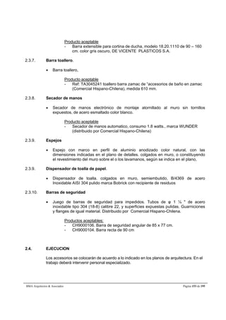 Producto aceptable 
- Barra extensible para cortina de ducha, modelo 18.20.1110 de 90 – 160 
cm. color gris oscuro, DE VICENTE PLASTICOS S.A. 
2.3.7. Barra toallero. 
 Barra toallero, 
Producto aceptable 
- Ref: TA3045241 toallero barra zamac de “accesorios de baño en zamac 
(Comercial Hispano-Chilena), medida 610 mm. 
2.3.8. Secador de manos 
 Secador de manos electrónico de montaje atornillado al muro sin tornillos 
expuestos, de acero esmaltado color blanco. 
Producto aceptable 
- Secador de manos automatico, consumo 1.8 watts., marca WUNDER 
(distribuido por Comercial Hispano-Chilena) 
2.3.9. Espejos 
 Espejo con marco en perfil de aluminio anodizado color natural, con las 
dimensiones indicadas en el plano de detalles. colgados en muro, o constituyendo 
el revestimiento del muro sobre el o los lavamanos, según se indica en el plano, 
2.3.9. Dispensador de toalla de papel. 
 Dispensador de toalla. colgados en muro, semiembutido, B/4369 de acero 
Inoxidable AISI 304 pulido marca Bobrick con recipiente de residuos 
2.3.10. Barras de seguridad 
 Juego de barras de seguridad para impedidos. Tubos de φ 1 ¼  de acero 
inoxidable tipo 304 (18-8) calibre 22, y superficies expuestas pulidas. Guarniciones 
y flanges de igual material. Distribuido por Comercial Hispano-Chilena. 
Productos aceptables: 
- CH9000106. Barra de seguridad angular de 85 x 77 cm. 
- CH9000104. Barra recta de 90 cm 
2.4. EJECUCION 
Los accesorios se colocarán de acuerdo a lo indicado en los planos de arquitectura. En el 
trabajo deberá intervenir personal especializado. 
BMA Arquitectos  Asociados Página 153 de 195 
 