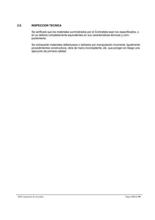 2.5. INSPECCION TECNICA 
Se verificará que los materiales suministrados por el Contratista sean los especificados, o 
en su defecto completamente equivalentes en sus características técnicas y com-portamiento. 
Se rechazarán materiales defectuosos o dañados por manipulación incorrecta. Igualmente 
procedimientos constructivos, obra de mano incompetente, etc. que pongan en riesgo una 
ejecución de primera calidad. 
BMA Arquitectos  Asociados Página 154 de 195 
 
