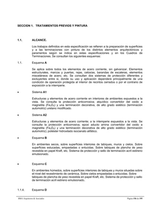 SECCION 1. TRATAMIENTOS PREVIOS Y PINTURA 
1.1. ALCANCE. 
Los trabajos definidos en esta especificación se refieren a la preparación de superficies 
y a las terminaciones con pintura de los distintos elementos arquitectónicos y 
paramentos según se indica en estas especificaciones y en los Cuadros de 
Terminaciones. Se consultan los siguientes esquemas: 
1.1. Esquema A 
Se aplica sobre todos los elementos de acero corriente, sin galvanizar. Elementos 
estructurales, marcos y puertas, rejas, celosías, barandas de escaleras, elementos 
misceláneos de acero, etc. Se consultan dos sistemas de protección diferentes y 
excluyentes entre si, donde su uso y aplicación dependerá principalmente de una 
condición de operación protegida al interior de recintos cerrados o por el contrario de 
exposición a la intemperie. 
 Sistema A1 
Estructuras y elementos de acero corriente en interiores de ambientes expuestos a la 
vista. Se consulta la protección anticorrosiva; alquídico convertidor del oxido a 
magnetita (Fe3O4) y una terminación decorativa, de alto grado estético (terminación 
automotriz) uretano modificado. 
 Sistema A2 
Estructuras y elementos de acero corriente; a la intemperie expuestos a la vista. Se 
consulta la protección anticorrosiva; epoxi aducto amina convertidor del oxido a 
magnetita (Fe3O4) y una terminación decorativa de alto grado estético (terminación 
automotriz); poliéster hidroxilado isocianato alifático. 
 Esquema B 
En ambientes secos, sobre superficies interiores de tabiques, muros y cielos. Sobre 
superficies estucadas, empastadas o enlucidas. Sobre tabiques de plancha de yeso 
revestida en papel Kraft, etc. Sistema de protección y sello de terminación acril estireno 
emulsionado. 
 Esquema C 
En ambientes húmedos, sobre superficies interiores de tabiques y muros situadas sobre 
el nivel del revestimiento de cerámica, Sobre cielos empastadas o enlucidas. Sobre 
tabiques de plancha de yeso revestida en papel Kraft, etc. Sistema de protección y sello 
de terminación acril estireno emulsionado. 
1.1.4. Esquema D 
BMA Arquitectos  Asociados Página 156 de 195 
 