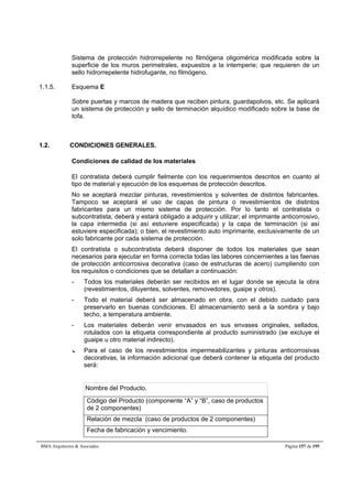 Sistema de protección hidrorrepelente no filmógena oligomérica modificada sobre la 
superficie de los muros perimetrales, expuestos a la intemperie; que requieren de un 
sello hidrorrepelente hidrofugante, no filmógeno. 
1.1.5. Esquema E 
Sobre puertas y marcos de madera que reciben pintura, guardapolvos, etc. Se aplicará 
un sistema de protección y sello de terminación alquídico modificado sobre la base de 
tofa. 
1.2. CONDICIONES GENERALES. 
Condiciones de calidad de los materiales 
El contratista deberá cumplir fielmente con los requerimientos descritos en cuanto al 
tipo de material y ejecución de los esquemas de protección descritos. 
No se aceptará mezclar pinturas, revestimientos y solventes de distintos fabricantes. 
Tampoco se aceptará el uso de capas de pintura o revestimientos de distintos 
fabricantes para un mismo sistema de protección. Por lo tanto el contratista o 
subcontratista, deberá y estará obligado a adquirir y utilizar; el imprimante anticorrosivo, 
la capa intermedia (si así estuviere especificada) y la capa de terminación (si así 
estuviere especificada); o bien, el revestimiento auto imprimante, exclusivamente de un 
solo fabricante por cada sistema de protección. 
El contratista o subcontratista deberá disponer de todos los materiales que sean 
necesarios para ejecutar en forma correcta todas las labores concernientes a las faenas 
de protección anticorrosiva decorativa (caso de estructuras de acero) cumpliendo con 
los requisitos o condiciones que se detallan a continuación: 
- Todos los materiales deberán ser recibidos en el lugar donde se ejecuta la obra 
(revestimientos, diluyentes, solventes, removedores, guaipe y otros). 
- Todo el material deberá ser almacenado en obra, con el debido cuidado para 
preservarlo en buenas condiciones. El almacenamiento será a la sombra y bajo 
techo, a temperatura ambiente. 
- Los materiales deberán venir envasados en sus envases originales, sellados, 
rotulados con la etiqueta correspondiente al producto suministrado (se excluye el 
guaipe u otro material indirecto). 
--- Para el caso de los revestimientos impermeabilizantes y pinturas anticorrosivas 
decorativas, la información adicional que deberá contener la etiqueta del producto 
será: 
Nombre del Producto. 
Código del Producto (componente “A” y “B”, caso de productos 
de 2 componentes) 
Relación de mezcla (caso de productos de 2 componentes) 
Fecha de fabricación y vencimiento. 
BMA Arquitectos  Asociados Página 157 de 195 
 