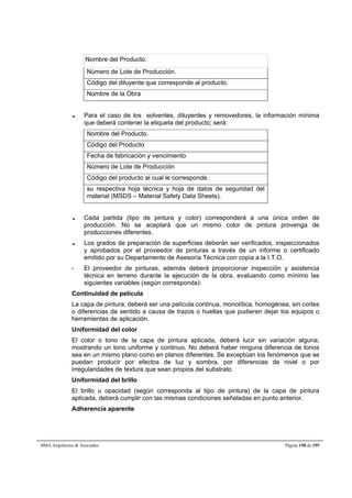 Nombre del Producto. 
Número de Lote de Producción. 
Código del diluyente que corresponde al producto. 
Nombre de la Obra 
--- Para el caso de los solventes, diluyentes y removedores, la información mínima 
que deberá contener la etiqueta del producto; será: 
Nombre del Producto. 
Código del Producto 
Fecha de fabricación y vencimiento 
Número de Lote de Producción 
Código del producto al cual le corresponde. 
su respectiva hoja técnica y hoja de datos de seguridad del 
material (MSDS – Material Safety Data Sheets). 
--- Cada partida (tipo de pintura y color) corresponderá a una única orden de 
producción. No se aceptará que un mismo color de pintura provenga de 
producciones diferentes. 
--- Los grados de preparación de superficies deberán ser verificados, inspeccionados 
y aprobados por el proveedor de pinturas a través de un informe o certificado 
emitido por su Departamento de Asesoría Técnica con copia a la I.T.O. 
- El proveedor de pinturas, además deberá proporcionar inspección y asistencia 
técnica en terreno durante la ejecución de la obra, evaluando como mínimo las 
siguientes variables (según corresponda): 
Continuidad de película 
La capa de pintura, deberá ser una película continua, monolítica, homogénea, sin cortes 
o diferencias de sentido a causa de trazos o huellas que pudieren dejar los equipos o 
herramientas de aplicación. 
Uniformidad del color 
El color o tono de la capa de pintura aplicada, deberá lucir sin variación alguna, 
mostrando un tono uniforme y continuo. No deberá haber ninguna diferencia de tonos 
sea en un mismo plano como en planos diferentes. Se exceptúan los fenómenos que se 
puedan producir por efectos de luz y sombra, por diferencias de nivel o por 
irregularidades de textura que sean propios del substrato 
Uniformidad del brillo 
El brillo u opacidad (según corresponda al tipo de pintura) de la capa de pintura 
aplicada, deberá cumplir con las mismas condiciones señaladas en punto anterior. 
Adherencia aparente 
BMA Arquitectos  Asociados Página 158 de 195 
 