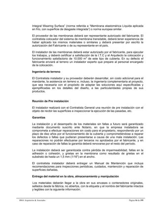 Integral Wearing Surface” (norma referida a “Membrana elastomérica Líquida aplicada 
en frío, con superficie de desgaste integrada”) o norma europea similar. 
El proveedor de las membranas deberá ser representante autorizado del fabricante. El 
contratista colocador del sistema de membrana transitable, deberá tener experiencia de 
haber aplicado los mismos materiales o similares y deberá presentar por escrito la 
autorización del Fabricante o de su representante en el país. 
El instalador de las membranas deberá estar autorizado por el fabricante, para ejecutar 
los trabajos, y deberá certificar a satisfacción de la I.T.C y el Arquitecto la colocación y 
funcionamiento satisfactorio de 10.000 m2 de este tipo de cubierta. En su defecto el 
fabricante enviará al terreno un instalador experto que prepare al personal encargado 
de la colocación. 
Ingeniería de terreno 
El Contratista instalador y su proveedor deberán desarrollar, sin costo adicional para el 
mandante, la asistencia en terreno e, incluso, la ingeniería complementaria al proyecto, 
que sea necesaria con el propósito de adaptar las soluciones aquí especificadas y 
ejemplificadas en los detalles del diseño, a las particularidades propias de sus 
productos. 
Reunión de Pre instalación 
El instalador realizará con el Contratista General una reunión de pre instalación con el 
objeto de recibir las superficies e inspeccionar la ejecución de las pasadas, etc. 
Garantías 
La instalación y el desempeño de los materiales sin fallas a futuro será garantizado 
mediante documento suscrito ante Notario, en que la empresa instaladora se 
comprometa a efectuar reparaciones sin costo para el propietario, respondiendo por un 
plazo de diez años por el funcionamiento de la cubierta y comprometiéndose a reparar 
los defectos o fallas que pudieran presentarse a causa de una mala instalación. Las 
reparaciones no podrán efectuarse por terceros no aprobados por el fabricante, y en 
caso de reparación de fallas la garantía deberá renovarse por el resto del período. 
La instalación deberá ser garantizada contra pérdida de impermeabilidad, fallas en la 
adhesión o cohesión, y grietas en la membrana como resultado de grietas en el 
substrato de hasta un 1,5 mm (1/16") en el ancho. 
El contratista instalador deberá entregar un Manual de Mantención que incluya 
recomendaciones para inspecciones periódicas, cuidados, mantención y reparación de 
superficies dañadas. 
Entrega del material en la obra, almacenamiento y manipulación 
Los materiales deberán llegar a la obra en sus envases o contenedores originales, 
sellados desde la fábrica, no abiertos, con la etiqueta y el nombre del fabricante intactos 
y legibles con la siguiente información: 
BMA Arquitectos & Asociados Página 16 de 195 
 