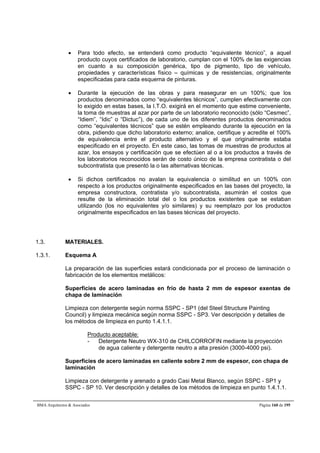  Para todo efecto, se entenderá como producto “equivalente técnico”, a aquel 
producto cuyos certificados de laboratorio, cumplan con el 100% de las exigencias 
en cuanto a su composición genérica, tipo de pigmento, tipo de vehículo, 
propiedades y características físico – químicas y de resistencias, originalmente 
especificadas para cada esquema de pinturas. 
 Durante la ejecución de las obras y para reasegurar en un 100%; que los 
productos denominados como “equivalentes técnicos”, cumplen efectivamente con 
lo exigido en estas bases, la I.T.O. exigirá en el momento que estime conveniente, 
la toma de muestras al azar por parte de un laboratorio reconocido (sólo “Cesmec”, 
“Idiem”, “Idic” o “Dictuc”), de cada uno de los diferentes productos denominados 
como “equivalentes técnicos” que se estén empleando durante la ejecución en la 
obra, pidiendo que dicho laboratorio externo; analice, certifique y acredite el 100% 
de equivalencia entre el producto alternativo y el que originalmente estaba 
especificado en el proyecto. En este caso, las tomas de muestras de productos al 
azar, los ensayos y certificación que se efectúen al o a los productos a través de 
los laboratorios reconocidos serán de costo único de la empresa contratista o del 
subcontratista que presentó la o las alternativas técnicas. 
 Si dichos certificados no avalan la equivalencia o similitud en un 100% con 
respecto a los productos originalmente especificados en las bases del proyecto, la 
empresa constructora, contratista y/o subcontratista, asumirán el costos que 
resulte de la eliminación total del o los productos existentes que se estaban 
utilizando (los no equivalentes y/o similares) y su reemplazo por los productos 
originalmente especificados en las bases técnicas del proyecto. 
1.3. MATERIALES. 
1.3.1. Esquema A 
La preparación de las superficies estará condicionada por el proceso de laminación o 
fabricación de los elementos metálicos: 
Superficies de acero laminadas en frío de hasta 2 mm de espesor exentas de 
chapa de laminación 
Limpieza con detergente según norma SSPC - SP1 (del Steel Structure Painting 
Council) y limpieza mecánica según norma SSPC - SP3. Ver descripción y detalles de 
los métodos de limpieza en punto 1.4.1.1. 
Producto aceptable: 
- Detergente Neutro WX-310 de CHILCORROFIN mediante la proyección 
de agua caliente y detergente neutro a alta presión (3000-4000 psi). 
Superficies de acero laminadas en caliente sobre 2 mm de espesor, con chapa de 
laminación 
Limpieza con detergente y arenado a grado Casi Metal Blanco, según SSPC - SP1 y 
SSPC - SP 10. Ver descripción y detalles de los métodos de limpieza en punto 1.4.1.1. 
BMA Arquitectos  Asociados Página 160 de 195 
 