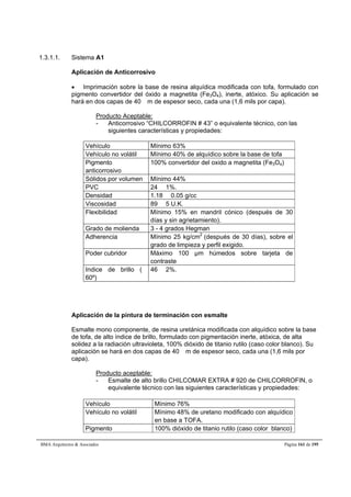 1.3.1.1. Sistema A1 
Aplicación de Anticorrosivo 
 Imprimación sobre la base de resina alquídica modificada con tofa, formulado con 
pigmento convertidor del óxido a magnetita (Fe3O4), inerte, atóxico. Su aplicación se 
hará en dos capas de 40 m de espesor seco, cada una (1,6 mils por capa). 
Producto Aceptable: 
- Anticorrosivo “CHILCORROFIN # 43” o equivalente técnico, con las 
siguientes características y propiedades: 
Vehículo Mínimo 63% 
Vehículo no volátil Mínimo 40% de alquídico sobre la base de tofa 
Pigmento 
anticorrosivo 
100% convertidor del oxido a magnetita (Fe3O4) 
Sólidos por volumen Mínimo 44% 
PVC 24  1%. 
Densidad 1.18  0.05 g/cc 
Viscosidad 89  5 U.K. 
Flexibilidad Mínimo 15% en mandril cónico (después de 30 
días y sin agrietamiento). 
Grado de molienda 3 - 4 grados Hegman 
Adherencia Mínimo 25 kg/cm2 (después de 30 días), sobre el 
grado de limpieza y perfil exigido. 
Poder cubridor Máximo 100 μm húmedos sobre tarjeta de 
contraste 
Indice de brillo ( 
60º) 
46  2%. 
Aplicación de la pintura de terminación con esmalte 
Esmalte mono componente, de resina uretánica modificada con alquídico sobre la base 
de tofa, de alto índice de brillo, formulado con pigmentación inerte, atóxica, de alta 
solidez a la radiación ultravioleta, 100% dióxido de titanio rutilo (caso color blanco). Su 
aplicación se hará en dos capas de 40 m de espesor seco, cada una (1,6 mils por 
capa). 
Producto aceptable: 
- Esmalte de alto brillo CHILCOMAR EXTRA # 920 de CHILCORROFIN, o 
equivalente técnico con las siguientes características y propiedades: 
Vehículo Mínimo 76% 
Vehículo no volátil Mínimo 48% de uretano modificado con alquídico 
en base a TOFA. 
Pigmento 100% dióxido de titanio rutilo (caso color blanco) 
BMA Arquitectos  Asociados Página 161 de 195 
 