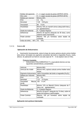 Solidez del pigmento 1 – 2, según escala de grises (ASTM D–2616) 
Otro color 3 – 4, según escala de grises (ASTM D-2616) 
Sólidos por volumen Mínimo 44% 
PVC 14  1%. 
Densidad 1.08  0.05 g/cc 
Viscosidad 80  5 U.K. 
Flexibilidad Mínimo 15% en mandril cónico (desp.de30 dias y 
sin agrietamiento). 
Grado de molienda 6 - 7 grados Hegman 
Adherencia Mínimo 25 kg/cm2 (después de 30 días), como 
sistema sobre imprimante. 
Poder cubridor Máximo 100 μm húmedos sobre tarjeta de 
contraste 
Indice de brillo ( 60º) 75  10%. 
1.3.1.2. Sistema A2 
Aplicación de Anticorrosivo: 
 Imprimación bicomponente, sobre la base de resina epóxica aducto amina trietilen 
tetra amina, formulado con pigmento convertidor del óxido a magnetita (Fe3O4), inerte, 
atóxico. Su aplicación se hará en una sola capa de 75 m de espesor seco (3 mils). 
Producto Aceptable: 
- Anticorrosivo CHILCORROFIN # 71 o equivalente técnico con las 
siguientes características y propiedades: 
Vehículo Mínimo 56% 
Vehículo No Volátil Mínimo 44%, epóxico aducto amina trietilen tetra 
amina 
Pigmento Anticorrosivo 100% Convertidor del óxido a magnetita (Fe3O4) 
Sólidos por Volumen Mínimo 48% 
PVC 33  1%. 
Densidad 1.21  0.10 g/cc 
Viscosidad Mezcla 
105  5 U.K 
(A+B) 
Flexibilidad Mínimo 12% en Mandril Cónico (después de 7 
días y sin agrietamiento). 
Grado de Molienda 3 - 4 grados Hegman 
Adherencia Mínimo 35 kg/cm2 (después de 15 días), sobre el 
grado de limpieza y perfil exigido. 
Poder Cubridor Máximo 100 μm húmedos sobre tarjeta de 
contraste. 
Aplicación de la pintura Intermedia: 
BMA Arquitectos  Asociados Página 162 de 195 
 
