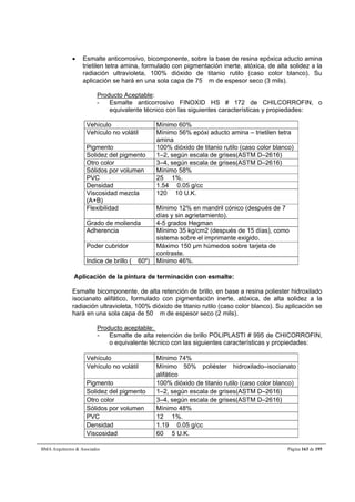  Esmalte anticorrosivo, bicomponente, sobre la base de resina epóxica aducto amina 
trietilen tetra amina, formulado con pigmentación inerte, atóxica, de alta solidez a la 
radiación ultravioleta, 100% dióxido de titanio rutilo (caso color blanco). Su 
aplicación se hará en una sola capa de 75 m de espesor seco (3 mils). 
Producto Aceptable: 
- Esmalte anticorrosivo FINOXID HS # 172 de CHILCORROFIN, o 
equivalente técnico con las siguientes características y propiedades: 
Vehículo Mínimo 60% 
Vehículo no volátil Mínimo 56% epóxi aducto amina – trietilen tetra 
amina 
Pigmento 100% dióxido de titanio rutilo (caso color blanco) 
Solidez del pigmento 1–2, según escala de grises(ASTM D–2616) 
Otro color 3–4, según escala de grises(ASTM D–2616) 
Sólidos por volumen Mínimo 58% 
PVC 25  1%. 
Densidad 1.54  0.05 g/cc 
Viscosidad mezcla 
120  10 U.K. 
(A+B) 
Flexibilidad Mínimo 12% en mandril cónico (después de 7 
días y sin agrietamiento). 
Grado de molienda 4-5 grados Hegman 
Adherencia Mínimo 35 kg/cm2 (después de 15 días), como 
sistema sobre el imprimante exigido. 
Poder cubridor Máximo 150 μm húmedos sobre tarjeta de 
contraste. 
Indice de brillo ( 60º) Mínimo 46%. 
Aplicación de la pintura de terminación con esmalte: 
Esmalte bicomponente, de alta retención de brillo, en base a resina poliester hidroxilado 
isocianato alifático, formulado con pigmentación inerte, atóxica, de alta solidez a la 
radiación ultravioleta, 100% dióxido de titanio rutilo (caso color blanco). Su aplicación se 
hará en una sola capa de 50 m de espesor seco (2 mils). 
Producto aceptable: 
- Esmalte de alta retención de brillo POLIPLASTI # 995 de CHICORROFIN, 
o equivalente técnico con las siguientes características y propiedades: 
Vehículo Mínimo 74% 
Vehículo no volátil Mínimo 50% poliéster hidroxilado–isocianato 
alifático 
Pigmento 100% dióxido de titanio rutilo (caso color blanco) 
Solidez del pigmento 1–2, según escala de grises(ASTM D–2616) 
Otro color 3–4, según escala de grises(ASTM D–2616) 
Sólidos por volumen Mínimo 48% 
PVC 12  1%. 
Densidad 1.19  0.05 g/cc 
Viscosidad 60  5 U.K. 
BMA Arquitectos  Asociados Página 163 de 195 
 