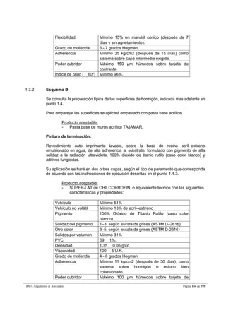 Flexibilidad Mínimo 15% en mandril cónico (después de 7 
días y sin agrietamiento). 
Grado de molienda 6 - 7 grados Hegman 
Adherencia Mínimo 35 kg/cm2 (después de 15 días) como 
sistema sobre capa intermedia exigida. 
Poder cubridor Máximo 150 μm húmedos sobre tarjeta de 
contraste 
Indice de brillo ( 60º) Mínimo 96%. 
1.3.2 Esquema B 
Se consulta la preparación típica de las superficies de hormigón, indicada mas adelante en 
punto 1.4. 
Para emparejar las superficies se aplicará empastado con pasta base acrílica 
Producto aceptable: 
- Pasta base de muros acrílica TAJAMAR. 
Pintura de terminación: 
Revestimiento auto imprimante lavable, sobre la base de resina acríl–estireno 
emulsionado en agua, de alta adherencia al substrato, formulado con pigmento de alta 
solidez a la radiación ultravioleta, 100% dióxido de titanio rutilo (caso color blanco) y 
aditivos fungicidas. 
Su aplicación se hará en dos o tres capas, según el tipo de paramento que corresponda 
de acuerdo con las instrucciones de ejecución descritas en el punto 1.4.3. 
Producto aceptable: 
- SUPER-LAT de CHILCORROFIN, o equivalente técnico con las siguientes 
características y propiedades: 
Vehículo Mínimo 51% 
Vehículo no volátil Mínimo 13% de acríl–estireno 
Pigmento 100% Dióxido de Titanio Rutilo (caso color 
blanco) 
Solidez del pigmento 1–3, según escala de grises (ASTM D–2616) 
Otro color 3–5, según escala de grises (ASTM D-2616) 
Sólidos por volumen Mínimo 31% 
PVC 59  1%. 
Densidad 1.35  0.05 g/cc 
Viscosidad 100  5 U.K. 
Grado de molienda 4 - 6 grados Hegman 
Adherencia Mínimo 11 kg/cm2 (después de 30 días), como 
sistema sobre hormigón o estuco bien 
cohesionado. 
Poder cubridor Máximo 100 μm húmedos sobre tarjeta de 
BMA Arquitectos  Asociados Página 164 de 195 
 