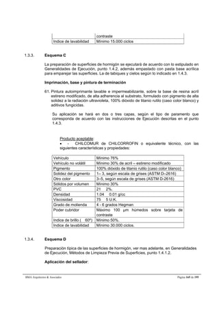 contraste 
Indice de lavabilidad Mínimo 15.000 ciclos 
1.3.3. Esquema C 
La preparación de superficies de hormigón se ejecutará de acuerdo con lo estipulado en 
Generalidades de Ejecución, punto 1.4.2, además empastado con pasta base acrílica 
para emparejar las superficies. La de tabiques y cielos según lo indicado en 1.4.3. 
Imprimación, base y pintura de terminación 
61. Pintura autoimprimante lavable e impermeabilizante, sobre la base de resina acríl 
estireno modificado, de alta adherencia al substrato, formulado con pigmento de alta 
solidez a la radiación ultravioleta, 100% dióxido de titanio rutilo (caso color blanco) y 
aditivos fungicidas. 
Su aplicación se hará en dos o tres capas, según el tipo de paramento que 
corresponda de acuerdo con las instrucciones de Ejecución descritas en el punto 
1.4.3. 
Producto aceptable: 
 - CHILCOMUR de CHILCORROFIN o equivalente técnico, con las 
siguientes características y propiedades: 
Vehículo Mínimo 76% 
Vehículo no volátil Mínimo 30% de acril – estireno modificado 
Pigmento 100% dióxido de titanio rutilo (caso color blanco) 
Solidez del pigmento 1– 3, según escala de grises (ASTM D–2616) 
Otro color 3–5, según escala de grises (ASTM D-2616) 
Sólidos por volumen Mínimo 30% 
PVC 21  2%. 
Densidad 1.04  0.01 g/cc 
Viscosidad 75  5 U.K. 
Grado de molienda 4 - 6 grados Hegman 
Poder cubridor Máximo 100 μm húmedos sobre tarjeta de 
contraste 
Indice de brillo ( 60º) Mínimo 50%. 
Indice de lavabilidad Mínimo 30.000 ciclos. 
1.3.4. Esquema D 
Preparación típica de las superficies de hormigón, ver mas adelante, en Generalidades 
de Ejecución, Métodos de Limpieza Previa de Superficies, punto 1.4.1.2. 
Aplicación del sellador: 
BMA Arquitectos  Asociados Página 165 de 195 
 