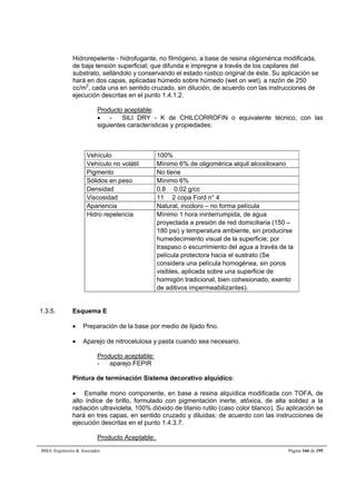 Hidrorepelente - hidrofugante, no filmógeno, a base de resina oligomérica modificada, 
de baja tensión superficial; que difunda e impregne a través de los capilares del 
substrato, sellándolo y conservando el estado rústico original de éste. Su aplicación se 
hará en dos capas, aplicadas húmedo sobre húmedo (wet on wet), a razón de 250 
cc/m2, cada una en sentido cruzado, sin dilución, de acuerdo con las instrucciones de 
ejecución descritas en el punto 1.4.1.2. 
Producto aceptable: 
 - SILI DRY - K de CHILCORROFIN o equivalente técnico, con las 
siguientes características y propiedades: 
Vehículo 100% 
Vehículo no volátil Mínimo 6% de oligomérica alquil alcoxiloxano 
Pigmento No tiene 
Sólidos en peso Mínimo 6% 
Densidad 0.8  0.02 g/cc 
Viscosidad 11  2 copa Ford n° 4 
Apariencia Natural, incoloro – no forma película 
Hidro repelencia Mínimo 1 hora ininterrumpida, de agua 
proyectada a presión de red domiciliaria (150 – 
180 psi) y temperatura ambiente, sin producirse 
humedecimiento visual de la superficie; por 
traspaso o escurrimiento del agua a través de la 
película protectora hacia el sustrato (Se 
considera una película homogénea, sin poros 
visibles, aplicada sobre una superficie de 
hormigón tradicional, bien cohesionado, exento 
de aditivos impermeabilizantes). 
1.3.5. Esquema E 
 Preparación de la base por medio de lijado fino. 
 Aparejo de nitrocelulosa y pasta cuando sea necesario. 
Producto aceptable: 
- aparejo FEPIR 
Pintura de terminación Sistema decorativo alquídico: 
 Esmalte mono componente, en base a resina alquídica modificada con TOFA, de 
alto índice de brillo, formulado con pigmentación inerte, atóxica, de alta solidez a la 
radiación ultravioleta, 100% dióxido de titanio rutilo (caso color blanco). Su aplicación se 
hará en tres capas, en sentido cruzado y diluidas; de acuerdo con las instrucciones de 
ejecución descritas en el punto 1.4.3.7. 
Producto Aceptable: 
BMA Arquitectos  Asociados Página 166 de 195 
 