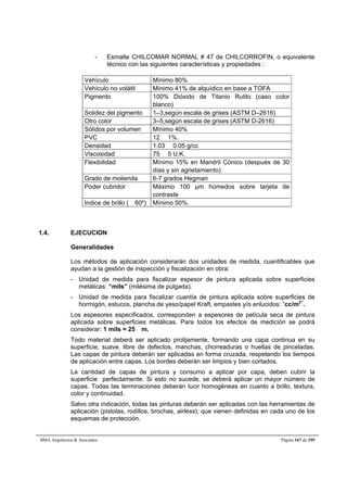 - Esmalte CHILCOMAR NORMAL # 47 de CHILCORROFIN, o equivalente 
técnico con las siguientes características y propiedades : 
Vehículo Mínimo 80% 
Vehículo no volátil Mínimo 41% de alquídico en base a TOFA 
Pigmento 100% Dióxido de Titanio Rutilo (caso color 
blanco) 
Solidez del pigmento 1–3,según escala de grises (ASTM D–2616) 
Otro color 3–5,según escala de grises (ASTM D-2616) 
Sólidos por volumen Mínimo 40% 
PVC 12  1%. 
Densidad 1.03  0.05 g/cc 
Viscosidad 75  5 U.K. 
Flexibilidad Mínimo 15% en Mandril Cónico (después de 30 
días y sin agrietamiento) 
Grado de molienda 6-7 grados Hegman 
Poder cubridor Máximo 100 μm húmedos sobre tarjeta de 
contraste 
Indice de brillo ( 60º) Mínimo 50%. 
1.4. EJECUCION 
Generalidades 
Los métodos de aplicación considerarán dos unidades de medida, cuantificables que 
ayudan a la gestión de inspección y fiscalización en obra: 
- Unidad de medida para fiscalizar espesor de pintura aplicada sobre superficies 
metálicas: “mils” (milésima de pulgada). 
- Unidad de medida para fiscalizar cuantía de pintura aplicada sobre superficies de 
hormigón, estucos, plancha de yeso/papel Kraft, empastes y/o enlucidos: “cc/m2”. 
Los espesores especificados, corresponden a espesores de película seca de pintura 
aplicada sobre superficies metálicas. Para todos los efectos de medición se podrá 
considerar: 1 mils = 25 m. 
Todo material deberá ser aplicado prolijamente, formando una capa continua en su 
superficie, suave, libre de defectos, manchas, chorreaduras o huellas de pinceladas. 
Las capas de pintura deberán ser aplicadas en forma cruzada, respetando los tiempos 
de aplicación entre capas. Los bordes deberán ser limpios y bien cortados. 
La cantidad de capas de pintura y consumo a aplicar por capa, deben cubrir la 
superficie perfectamente. Si esto no sucede, se deberá aplicar un mayor número de 
capas. Todas las terminaciones deberán lucir homogéneas en cuanto a brillo, textura, 
color y continuidad. 
Salvo otra indicación, todas las pinturas deberán ser aplicadas con las herramientas de 
aplicación (pistolas, rodillos, brochas, airless); que vienen definidas en cada uno de los 
esquemas de protección. 
BMA Arquitectos  Asociados Página 167 de 195 
 