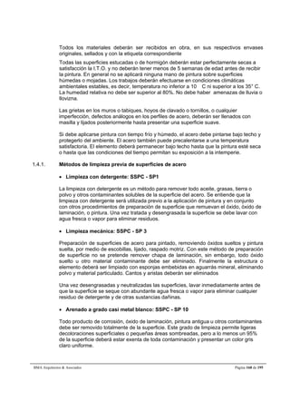 Todos los materiales deberán ser recibidos en obra, en sus respectivos envases 
originales, sellados y con la etiqueta correspondiente 
Todas las superficies estucadas o de hormigón deberán estar perfectamente secas a 
satisfacción la I.T.O. y no deberán tener menos de 5 semanas de edad antes de recibir 
la pintura. En general no se aplicará ninguna mano de pintura sobre superficies 
húmedas o mojadas. Los trabajos deberán efectuarse en condiciones climáticas 
ambientales estables, es decir, temperatura no inferior a 10 C ni superior a los 35° C. 
La humedad relativa no debe ser superior al 80%. No debe haber amenazas de lluvia o 
llovizna. 
Las grietas en los muros o tabiques, hoyos de clavado o tornillos, o cualquier 
imperfección, defectos análogos en los perfiles de acero, deberán ser llenados con 
masilla y lijados posteriormente hasta presentar una superficie suave. 
Si debe aplicarse pintura con tiempo frío y húmedo, el acero debe pintarse bajo techo y 
protegerlo del ambiente. El acero también puede precalentarse a una temperatura 
satisfactoria. El elemento deberá permanecer bajo techo hasta que la pintura esté seca 
o hasta que las condiciones del tiempo permitan su exposición a la intemperie. 
1.4.1. Métodos de limpieza previa de superficies de acero 
 Limpieza con detergente: SSPC - SP1 
La limpieza con detergente es un método para remover todo aceite, grasas, tierra o 
polvo y otros contaminantes solubles de la superficie del acero. Se entiende que la 
limpieza con detergente será utilizada previo a la aplicación de pintura y en conjunto 
con otros procedimientos de preparación de superficie que remuevan el óxido, óxido de 
laminación, o pintura. Una vez tratada y desengrasada la superficie se debe lavar con 
agua fresca o vapor para eliminar residuos. 
 Limpieza mecánica: SSPC - SP 3 
Preparación de superficies de acero para pintado, removiendo óxidos sueltos y pintura 
suelta, por medio de escobillas, lijado, raspado motriz. Con este método de preparación 
de superficie no se pretende remover chapa de laminación, sin embargo, todo óxido 
suelto u otro material contaminante debe ser eliminado. Finalmente la estructura o 
elemento deberá ser limpiado con esponjas embebidas en aguarrás mineral, eliminando 
polvo y material particulado. Cantos y aristas deberán ser eliminados 
Una vez desengrasadas y neutralizadas las superficies, lavar inmediatamente antes de 
que la superficie se seque con abundante agua fresca o vapor para eliminar cualquier 
residuo de detergente y de otras sustancias dañinas. 
 Arenado a grado casi metal blanco: SSPC - SP 10 
Todo producto de corrosión, óxido de laminación, pintura antigua u otros contaminantes 
debe ser removido totalmente de la superficie. Este grado de limpieza permite ligeras 
decoloraciones superficiales o pequeñas áreas sombreadas, pero a lo menos un 95% 
de la superficie deberá estar exenta de toda contaminación y presentar un color gris 
claro uniforme. 
BMA Arquitectos  Asociados Página 168 de 195 
 