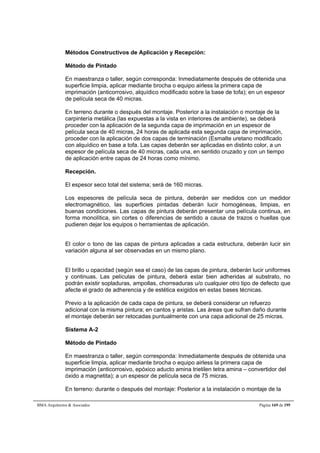Métodos Constructivos de Aplicación y Recepción: 
Método de Pintado 
En maestranza o taller, según corresponda: Inmediatamente después de obtenida una 
superficie limpia, aplicar mediante brocha o equipo airless la primera capa de 
imprimación (anticorrosivo, alquídico modificado sobre la base de tofa); en un espesor 
de película seca de 40 micras. 
En terreno durante o después del montaje. Posterior a la instalación o montaje de la 
carpintería metálica (las expuestas a la vista en interiores de ambiente), se deberá 
proceder con la aplicación de la segunda capa de imprimación en un espesor de 
película seca de 40 micras, 24 horas de aplicada esta segunda capa de imprimación, 
proceder con la aplicación de dos capas de terminación (Esmalte uretano modificado 
con alquídico en base a tofa. Las capas deberán ser aplicadas en distinto color, a un 
espesor de película seca de 40 micras, cada una, en sentido cruzado y con un tiempo 
de aplicación entre capas de 24 horas como mínimo. 
Recepción. 
El espesor seco total del sistema; será de 160 micras. 
Los espesores de película seca de pintura, deberán ser medidos con un medidor 
electromagnético, las superficies pintadas deberán lucir homogéneas, limpias, en 
buenas condiciones. Las capas de pintura deberán presentar una película continua, en 
forma monolítica, sin cortes o diferencias de sentido a causa de trazos o huellas que 
pudieren dejar los equipos o herramientas de aplicación. 
El color o tono de las capas de pintura aplicadas a cada estructura, deberán lucir sin 
variación alguna al ser observadas en un mismo plano. 
El brillo u opacidad (según sea el caso) de las capas de pintura, deberán lucir uniformes 
y continuas. Las películas de pintura, deberá estar bien adheridas al substrato, no 
podrán existir sopladuras, ampollas, chorreaduras u/o cualquier otro tipo de defecto que 
afecte el grado de adherencia y de estética exigidos en estas bases técnicas. 
Previo a la aplicación de cada capa de pintura, se deberá considerar un refuerzo 
adicional con la misma pintura; en cantos y aristas. Las áreas que sufran daño durante 
el montaje deberán ser retocadas puntualmente con una capa adicional de 25 micras. 
Sistema A-2 
Método de Pintado 
En maestranza o taller, según corresponda: Inmediatamente después de obtenida una 
superficie limpia, aplicar mediante brocha o equipo airless la primera capa de 
imprimación (anticorrosivo, epóxico aducto amina trietilen tetra amina – convertidor del 
óxido a magnetita); a un espesor de película seca de 75 micras. 
En terreno: durante o después del montaje: Posterior a la instalación o montaje de la 
BMA Arquitectos  Asociados Página 169 de 195 
 