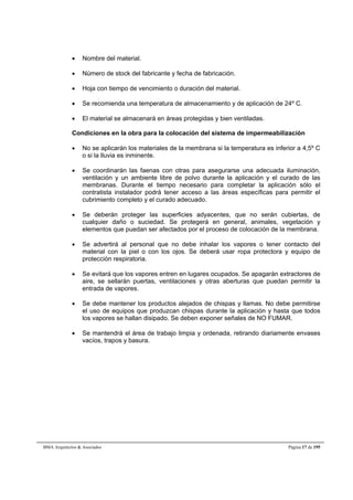  Nombre del material. 
 Número de stock del fabricante y fecha de fabricación. 
 Hoja con tiempo de vencimiento o duración del material. 
 Se recomienda una temperatura de almacenamiento y de aplicación de 24º C. 
 El material se almacenará en áreas protegidas y bien ventiladas. 
Condiciones en la obra para la colocación del sistema de impermeabilización 
 No se aplicarán los materiales de la membrana si la temperatura es inferior a 4,5º C 
o si la lluvia es inminente. 
 Se coordinarán las faenas con otras para asegurarse una adecuada iluminación, 
ventilación y un ambiente libre de polvo durante la aplicación y el curado de las 
membranas. Durante el tiempo necesario para completar la aplicación sólo el 
contratista instalador podrá tener acceso a las áreas específicas para permitir el 
cubrimiento completo y el curado adecuado. 
 Se deberán proteger las superficies adyacentes, que no serán cubiertas, de 
cualquier daño o suciedad. Se protegerá en general, animales, vegetación y 
elementos que puedan ser afectados por el proceso de colocación de la membrana. 
 Se advertirá al personal que no debe inhalar los vapores o tener contacto del 
material con la piel o con los ojos. Se deberá usar ropa protectora y equipo de 
protección respiratoria. 
 Se evitará que los vapores entren en lugares ocupados. Se apagarán extractores de 
aire, se sellarán puertas, ventilaciones y otras aberturas que puedan permitir la 
entrada de vapores. 
 Se debe mantener los productos alejados de chispas y llamas. No debe permitirse 
el uso de equipos que produzcan chispas durante la aplicación y hasta que todos 
los vapores se hallan disipado. Se deben exponer señales de NO FUMAR. 
 Se mantendrá el área de trabajo limpia y ordenada, retirando diariamente envases 
vacíos, trapos y basura. 
BMA Arquitectos & Asociados Página 17 de 195 
 