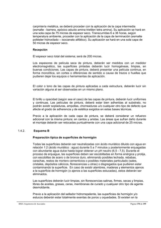 carpintería metálica, se deberá proceder con la aplicación de la capa intermedia 
(esmalte - barrera, epóxico aducto amina trietilen tetra amina). Su aplicación se hará en 
una sola capa de 75 micras de espesor seco. Transcurridas 6 a 36 horas, según 
temperatura ambiente, proceder con la aplicación de la capa de terminación (esmalte 
poliéster hidroxilado – isocianato alifático). Su aplicación se hará en una sola capa de 
50 micras de espesor seco. 
Recepción 
El espesor seco total del sistema; será de 200 micras. 
Los espesores de película seca de pintura, deberán ser medidos con un medidor 
electromagnético, las superficies pintadas deberán lucir homogéneas, limpias, en 
buenas condiciones. Las capas de pintura, deberá presentar una película continua, en 
forma monolítica, sin cortes o diferencias de sentido a causa de trazos o huellas que 
pudieren dejar los equipos o herramientas de aplicación. 
El color o tono de las capas de pintura aplicadas a cada estructura, deberán lucir sin 
variación alguna al ser observadas en un mismo plano. 
El brillo u opacidad (según sea el caso) de las capas de pintura, deberán lucir uniformes 
y continuas. Las películas de pintura, deberá estar bien adheridas al substrato, no 
podrán existir sopladuras, ampollas, chorreaduras u/o cualquier otro tipo de defecto que 
afecte el grado de adherencia y de estética exigidos en estas bases técnicas. 
Previo a la aplicación de cada capa de pintura, se deberá considerar un refuerzo 
adicional con la misma pintura; en cantos y aristas. Las áreas que sufran daño durante 
el montaje deberán ser retocadas puntualmente con una capa adicional de 25 micras. 
1.4.2. Esquema B 
Preparación típica de superficies de hormigón 
Todas las superficies deberán ser neutralizadas con ácido muriático diluido con agua en 
relación 1:2 (ácido muriático : agua) durante 5 a 7 minutos y posteriormente enjuagadas 
con abundante agua dulce hasta lograr obtener un pH neutro (6,5 - 7,5). Durante el 
proceso de enjuague, las superficies deben ser escobilladas en forma enérgica y prolija, 
con escobillas de acero o de bronce duro, eliminando posibles lechada, rebabas, 
carachas, restos de mortero cementicios o posibles materiales particulado (sales, 
cristales, depósitos cálcicos, florescencias u otras) o disgregados que pudieren estar 
contaminando la superficie. En caso de existir alambres, maderas y elementos ajenos 
a la superficie de hormigón (o ajenos a las superficies estucadas), estos deberán ser 
eliminados. 
Las superficies deberán lucir limpias, sin florescencias salinas, firmes, secas y limpias, 
libres de aceites, grasas, ceras, membranas de curado y cualquier otro tipo de agente 
desmoldante. 
Previo a la aplicación del sellador hidrorrepelente, las superficies de hormigón y/o 
estucos deberán estar totalmente exentas de poros u oquedades. Si existen en la 
BMA Arquitectos  Asociados Página 170 de 195 
 