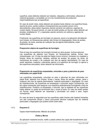 superficie, estos defectos deberán ser tratados, retapados y eliminados; utilizando el 
material apropiado y compatible con el o los revestimientos de protección 
impermeabilizante que se especifican. 
En caso de existir nidos, éstos deberán ser picados hasta obtener una superficie limpia, 
exenta de polvo, partes sueltas e impregnaciones que puedan actuar como 
desmoldantes, éstos deben repararse usando cemento con aditivos y agentes de 
curado rápido. De igual manera, en caso de existir grietas y/o fisuras, estas deberán ser 
picadas, entalladas en “U” y reparadas usando cemento con aditivos y agentes de 
curado rápido. 
Finalmente, las superficies de hormigón y/o estucos; previo a la aplicación del deberán 
lucir limpias, sin florescencias salinas, bien firmes (no disgregadas), libres de aceites, 
de grasas, de ceras, exentas de cualquier tipo de agente desmoldante y estar 
totalmente secas. 
Preparación atípica de superficies de hormigón 
Para el caso de superficies de hormigón húmedo en obra gruesa (incluye estucos) 
Las superficies de deberán lucir limpias, sin florescencias salinas, firmes, bien 
cohesionadas, con 10 días de edad de fragüe (como mínimo), húmedas (no mojadas) y 
limpias, libres de carachas, rebabas, exentas de aceites, de grasas, de ceras, de 
membranas de curado o de cualquier otro tipo de agente desmoldante. En caso de 
existir alambres, maderas y elementos ajenos a la superficie de hormigón (o ajenos a 
las superficies estucadas), estos deberán ser eliminados. 
Preparación de superficies empastadas, enlucidas a yeso y planchas de yeso 
reforzadas con papel Kraft: 
Las superficies empastadas, enlucidas en yeso o planchas de yeso reforzadas con 
papel Kraft, deberán lucir limpias, firmes y secas, libres de aceites, grasas, ceras y 
cualquier otro tipo de agente desmoldante, material particulado o disgregado. En caso 
de imperfecciones, las superficies se empastaran o enlucirán según corresponda, con 
las capas necesarias para asegurar una superficie perfectamente homogénea y libre de 
imperfecciones. Posterior al empastado o enlucido, lijar la totalidad de las superficies 
hasta obtener un grado de terminación liso y suave al tacto. En caso de existir grietas 
y/o fisuras, estas deberán ser reparadas y parchadas con pasta o yeso, según 
corresponda. 
En caso de tener la seguridad que las superficies estén limpias sólo bastará limpiarlas 
con aire comprimido (limpio y seco) procurando eliminar cualquier tipo de material 
particulado o disgregado que pudiere existir sobre ellas. 
1.4.3. Esquema C. 
Capas impermeabilizantes. Método de pintado 
Cielos y Muros 
Se aplicarán mediante brocha, rodillo o pistola airless dos capas del revestimiento auto 
BMA Arquitectos  Asociados Página 171 de 195 
 