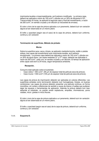 imprimante lavable e impermeabilizante, acríl estireno modificado. La primera capa, 
deberá ser aplicada a razón de 150 cc/m2 y diluida con un 30% de diluyente 6-101. 
Transcurridas 24 horas, se aplicará la segunda capa y final del revestimiento, a razón 
de 200 cc/m2, en sentido cruzado y sin dilución (a viscosidad de envase). 
El color o tono de la capa de pintura aplicada a un paramento, deberá lucir sin variación 
alguna al ser observada en un mismo plano 
El brillo u opacidad (según sea el caso) de la capa de pintura, deberá lucir uniforme, 
continuo y sin variación 
Terminación de superficies. Método de pintado 
Muros 
Sobre la superficie sana, seca y limpia, se aplicarán mediante brocha, rodillo o pistola 
airless, tres capas del revestimiento auto imprimante lavable, acríl estireno 
emulsionado. La primera capa deberá ser aplicada a razón de 150 cc/m2 y diluida con 
un 30% de agua dulce. Las capas restantes (2° y 3era capa), deberán ser aplicadas a 
razón de 200 cc/m2, cada una, en sentido cruzado y sin dilución. El tiempo de aplicación 
entre capas será de 6 a 24 horas, según temperatura ambiente. 
Recepción. 
Consumo total aplicado sobre el substrato: 
- Caso cielos = 350 cc/m2 (95 μm de espesor total de película seca de pintura). 
- Caso muros = 550 cc/m2 (155 μm de espesor total de película seca de pintura). 
Las capas de pintura de imprimación deberán ser aplicadas en colores diferentes. Las 
superficies pintadas como terminación deberán lucir homogéneas, limpias, en buenas 
condiciones. Las capas de pintura deberán presentar una película continua, en forma 
monolítica, sin cortes o diferencias de sentido a causa de trazos o huellas que pudieren 
dejar los equipos o herramientas de aplicación. Además la pintura deberá lucir bien 
adherida al substrato, no podrán existir sopladuras, ampollas, chorreaduras, poros 
visibles, micro grietas ni micro fisuras. 
El color o tono de la capa de pintura aplicada a un paramento, deberá lucir sin variación 
alguna al ser observada en un mismo plano. 
El brillo u opacidad (según sea el caso) de la capa de pintura, deberá lucir uniforme, 
continuo y sin variación 
1.4.4. Esquema D. 
BMA Arquitectos  Asociados Página 172 de 195 
 