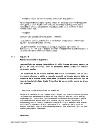 Método de sellado impermeabilizante y terminación de superficies 
Aplicar mediante brocha, rodillo o pistola airless, dos capas del sellador hidrorepelente - 
hidrofugante, a razón de 250 cc/m2, cada una, en sentido cruzado y sin dilución (a 
viscosidad de envase). La aplicación del producto, debe ser de tipo húmedo sobre 
húmedo (wet on wet). 
Recepción 
Consumo total aplicado sobre el substrato : 500 cc/m2. 
Las superficies selladas, deberán lucir el substrato en estado rústico, sin formación 
alguna de película sobre ellas; sin brillo. 
La superficie sellada, al ser impactada con agua proyectada a presión de red 
domiciliaria (150 – 180 psi), no deberán presentar humedecimiento superficial alguno, el 
substrato deberá lucir totalmente indemne, seco. 
1.4.5. Esquema E 
Acondicionamiento de Superficies 
Las superficies de madera, deberán lucir sin brillo, limpias, sin moho, exentas de 
grasas, de ceras, de aceites, libres de selladores, fibras sueltas y de material 
particulado o polvo. 
Las superficies de la madera deberán ser lijadas suavemente con lija fina, 
procurando eliminar el pelillo y cualquier material particulado ajeno a ésta. La 
superficie de la madera deberá estar seca (no deberá exceder más del 20% de 
humedad contenida), lucir limpia, firme, libre de polvo, pelillo, exenta de grasa, 
cera y aceites. 
Método de pintado y terminación de superficies 
Se aplicarán mediante brocha, pistola o equipo airless, tres capas del esmalte alquídico. 
La primera capa, deberá ser aplicada a razón de 150 cc/m2 y diluida con un 30% de 
diluyente 6-101. Transcurridas 24 horas se lijará suavemente la superficie con lija fina; 
procurando eliminar posible pelillo de la madera, luego se sacudirá eliminando el 
material particulado (polvillo) y proceder con la aplicación de la segunda capa, a razón 
de 150 cc/m2 y diluida con un 15% de diluyente 6-101. Transcurridas 24 horas de 
aplicada esta nueva capa, se aplicará la tercera capa y final, a razón de 150 cc/m2 y sin 
dilución (a viscosidad de envase). 
Recepción 
BMA Arquitectos  Asociados Página 173 de 195 
 
