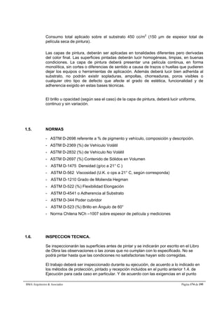 Consumo total aplicado sobre el substrato 450 cc/m2 (150 μm de espesor total de 
película seca de pintura). 
Las capas de pintura, deberán ser aplicadas en tonalidades diferentes pero derivadas 
del color final. Las superficies pintadas deberán lucir homogéneas, limpias, en buenas 
condiciones. La capa de pintura deberá presentar una película continua, en forma 
monolítica, sin cortes o diferencias de sentido a causa de trazos o huellas que pudieren 
dejar los equipos o herramientas de aplicación. Además deberá lucir bien adherida al 
substrato, no podrán existir sopladuras, ampollas, chorreaduras, poros visibles o 
cualquier otro tipo de defecto que afecte el grado de estética, funcionalidad y de 
adherencia exigido en estas bases técnicas. 
El brillo u opacidad (según sea el caso) de la capa de pintura, deberá lucir uniforme, 
continuo y sin variación. 
1.5. NORMAS 
- ASTM D-2698 referente a % de pigmento y vehículo, composición y descripción. 
- ASTM D-2369 (%) de Vehículo Volátil 
- ASTM D-2832 (%) de Vehículo No Volátil 
- ASTM D-2697 (%) Contenido de Sólidos en Volumen 
- ASTM D-1475 Densidad (g/cc a 21° C ) 
- ASTM D-562 Viscosidad (U.K. o cps a 21° C, según corresponda) 
- ASTM D-1210 Grado de Molienda Hegman 
- ASTM D-522 (%) Flexibilidad Elongación 
- ASTM D-4541 o Adherencia al Substrato 
- ASTM D-344 Poder cubridor 
- ASTM D-523 (%) Brillo en Ángulo de 60° 
- Norma Chilena NCh –1007 sobre espesor de película y mediciones 
1.6. INSPECCION TECNICA. 
Se inspeccionarán las superficies antes de pintar y se indicarán por escrito en el Libro 
de Obra las observaciones o las zonas que no cumplan con lo especificado. No se 
podrá pintar hasta que las condiciones no satisfactorias hayan sido corregidas. 
El trabajo deberá ser inspeccionado durante su ejecución, de acuerdo a lo indicado en 
los métodos de protección, pintado y recepción incluidos en el punto anterior 1.4. de 
Ejecución para cada caso en particular. Y de acuerdo con las exigencias en el punto 
BMA Arquitectos  Asociados Página 174 de 195 
 