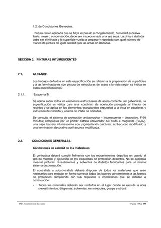 1.2. de Condiciones Generales. 
Pintura recién aplicada que se haya expuesto a congelamiento, humedad excesiva, 
lluvia, nieve o condensación, debe ser inspeccionada una vez seca. La pintura dañada 
debe ser eliminada y la superficie vuelta a preparar y repintada con igual número de 
manos de pintura de igual calidad que las áreas no dañadas. 
SECCION 2. PINTURAS INTUMESCENTES 
2.1. ALCANCE. 
Los trabajos definidos en esta especificación se refieren a la preparación de superficies 
y a las terminaciones con pintura de estructuras de acero a la vista según se indica en 
estas especificaciones. 
2.1.1. Esquema B 
Se aplica sobre todos los elementos estructurales de acero corriente, sin galvanizar. La 
especificación es válida para una condición de operación protegida al interior de 
recintos y se aplica en los elementos estructurales expuestos a la vista en escaleras y 
estructura de cubierta y lucarna de Patio de Comidas. 
Se consulta el sistema de protección anticorrosivo – Intumescente – decorativo, F-60 
minutos; compuesta por un primer estrato convertidor del oxido a magnetita (Fe3O4), 
una capa barrera intumescente con pigmentación calcárea; acril-acuoso modificado y 
una terminación decorativa acril-acuosa modificada. 
2.2. CONDICIONES GENERALES. 
Condiciones de calidad de los materiales 
El contratista deberá cumplir fielmente con los requerimientos descritos en cuanto al 
tipo de material y ejecución de los esquemas de protección descritos. No se aceptará 
mezclar pinturas, revestimientos y solventes de distintos fabricantes para un mismo 
sistema de protección. 
El contratista o subcontratista deberá disponer de todos los materiales que sean 
necesarios para ejecutar en forma correcta todas las labores concernientes a las faenas 
de protección cumpliendo con los requisitos o condiciones que se detallan a 
continuación: 
- Todos los materiales deberán ser recibidos en el lugar donde se ejecuta la obra 
(revestimientos, diluyentes, solventes, removedores, guaipe y otros). 
BMA Arquitectos  Asociados Página 175 de 195 
 
