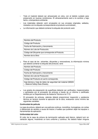 - Todo el material deberá ser almacenado en obra, con el debido cuidado para 
preservarlo en buenas condiciones. El almacenamiento será a la sombra y bajo 
techo, a temperatura ambiente. 
- Los materiales deberán venir envasados en sus envases originales, sellados, 
rotulados con la etiqueta correspondiente al producto suministrado... 
--- La información que deberá contener la etiqueta del producto será: 
Nombre del Producto. 
Código del Producto 
Fecha de Fabricación y Vencimiento. 
Número de Lote de Producción. 
Código del Diluyente que corresponde al Producto. 
Nombre de la Obra 
--- Para el caso de los solventes, diluyentes y removedores, la información mínima 
que deberá contener la etiqueta del producto; será: 
Nombre del Producto. 
Código del Producto 
Fecha de Fabricación y Vencimiento 
Número de Lote de Producción 
Código del Producto al cual le corresponde. 
hoja técnica y hoja de datos de seguridad del material (MSDS 
– Material Safety Data Sheets). 
--- Los grados de preparación de superficies deberán ser verificados, inspeccionados 
y aprobados por el proveedor de pinturas a través de un informe o certificado 
emitido por su Departamento de Asesoría Técnica a la I.T.O. 
- El proveedor de pinturas, además deberá proporcionar inspección y asistencia 
técnica en terreno durante la ejecución de la obra, evaluando como mínimo las 
siguientes variables: 
Continuidad de película 
La capa de pintura, deberá ser una película continua, monolítica, homogénea, sin cortes 
o diferencias de sentido a causa de trazos o huellas que pudieren dejar los equipos o 
herramientas de aplicación. 
Uniformidad del color 
El color de la capa de pintura de terminación aplicada será blanco, deberá lucir sin 
variación alguna, mostrando un tono uniforme y continuo. No deberá haber ninguna 
BMA Arquitectos  Asociados Página 176 de 195 
 