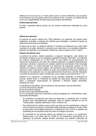 diferencia de tonos sea en un mismo plano como en planos diferentes. Se exceptúan 
los fenómenos que se puedan producir por efectos de luz y sombra, por diferencias de 
nivel o por irregularidades de textura que sean propios del substrato 
Uniformidad del brillo 
El brillo u opacidad deberá cumplir con las mismas condiciones señaladas en punto 
anterior. 
Adherencia aparente 
La película de pintura, deberá lucir 100% adherida a la superficie. No podrán existir 
sopladuras, ampollas u cualquier otro defecto que contradiga o cuestione el grado de 
adherencia de la pintura al substrato. 
Si fuere este el caso, se deberán efectuar 5 controles de adherencia por cada metro 
cuadrado en la pieza, elemento o estructura que haya duda. Los resultados obtenidos, 
deberán ser tabulados y promediados. Deberá ser igual o superior a los 11 kg/cm2. 
Espesor de película seca 
La película de pintura, deberá presentar un espesor homogéneo, este deberá ser 
controlado mediante el uso de medidores magnéticos del tipo “Elcometer”. Se utilizarán 
los criterios establecidos en la NCh–1007, la cual define los procedimientos de 
inspección de espesores. El numero de medidas realizadas y resultados obtenidos para 
cada pieza, elemento o estructura en cuestión, deberá ser promediado. Dicho resultado 
(espesor medio), no podrá presentar una diferencia de espesores superior al 10% 
respecto del espesor nominal exigido. De producirse esta anomalía de espesores, la 
estructura, pieza o elemento metálico de acero que presente tal diferencia, deberá ser 
reforzada con la aplicación de una capa adicional del anticorrosivo, esmalte intermedio 
o esmalte de terminación según corresponda, o bien según lo que determine la I.T.O. 
Posterior a la inspección y evaluación de las variables señaladas, el fabricante de 
pinturas, deberá emitir un “certificado de calidad” por cada pieza, elemento, estructura, 
plano o paramento inspeccionado; en duplicado o triplicado (según necesidad), 
señalando en éste: 
La identificación del edificio, lote de estructura, lote de piezas o lote de elementos. 
La marca del producto utilizado. 
El tipo de producto utilizado. 
El color o tono, bajo identificación RAL. 
En el o los planos la estructura, elementos o piezas protegidos con revestimiento o sello; 
claramente identificados. 
- El contratista se asegurará que todos los elementos o superficies que no deban 
pintarse sean adecuadamente protegidas. Esto se logrará mediante el uso de 
“masking tape”, papeles engomados, nylon, cartones, etc. 
- Para determinar los colores y para revisar que ellos son los especificados, antes de 
iniciar la faena de pinturas, el contratista deberá ejecutar muestras en la obra. Ellas 
se ejecutarán con la debida antelación, en tableros de 100 x 100 cm y deberán ser 
aprobadas por el Arquitecto antes de iniciar los trabajos de pintura. 
- El contratista de las pinturas deberá ser calificado en cuanto a su experiencia. 
Deberá tener a su haber más de 15.000 m2 de experiencia comprobada en la 
aplicación de pinturas. Deberá también demostrar una dotación adecuada de 
BMA Arquitectos  Asociados Página 177 de 195 
 