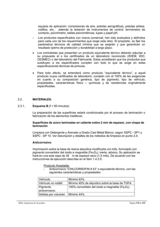 equipos de aplicación: compresores de aire, pistolas aerográficas, pistolas airless, 
rodillos, etc., además la dotación de instrumentos de control: termómetro de 
contacto, psicrómetro, tablas psicrométricas, lupas y papel pH. 
- Los productos especificados con marca comercial, han sido evaluados y definidos 
para cada uno de los requerimientos que exige esta obra El propósito, es fijar los 
parámetros técnicos de calidad mínima que se exigirán y que garanticen un 
resultado óptimo de protección y durabilidad a largo plazo. 
 Los contratistas que presenten un producto equivalente técnico deberán adjuntar a 
su propuesta el o los certificados de un laboratorio reconocido (IDIEM, IDIC, 
CESMEC) o del laboratorio del Fabricante. Estos acreditarán que los productos que 
sustituyen a los especificados cumplen con todo lo que se exige en estas 
especificaciones técnicas de pinturas. 
 Para todo efecto, se entenderá como producto “equivalente técnico”, a aquel 
producto cuyos certificados de laboratorio, cumplan con el 100% de las exigencias 
en cuanto a su composición genérica, tipo de pigmento, tipo de vehículo, 
propiedades, características físico – químicas y de resistencias originalmente 
especificadas. 
2.3. MATERIALES. 
. 
2.3.1. Esquema B (f = 60 minutos) 
La preparación de las superficies estará condicionada por el proceso de laminación o 
fabricación de los elementos metálicos: 
Superficies de acero laminadas en caliente sobre 2 mm de espesor, con chapa de 
laminación 
Limpieza con Detergente y Arenado a Grado Casi Metal Blanco, según SSPC - SP1 y 
SSPC - SP 10. Ver descripción y detalles de los métodos de limpieza en punto 2.4. 
Anticorrosivo 
Imprimación sobre la base de resina alquídica modificada con tofa, formulado con 
pigmento convertidor del óxido a magnetita (Fe3O4), inerte, atóxico. Su aplicación se 
hará en una sola capa de 38 m de espesor seco (1,5 mils). De acuerdo con las 
instrucciones de ejecución descritas en el ítem 1.4.3.5. 
Producto Aceptable: 
- Anticorrosivo “CHILCORROFIN # 43” o equivalente técnico, con las 
siguientes características y propiedades : 
Vehículo Mínimo 63% 
Vehículo no volátil Mínimo 40% de alquídico sobre la base de TOFA 
Pigmento 
100% convertidor del óxido a magnetita (Fe3O4) 
anticorrosivo 
Sólidos por volumen Mínimo 44% 
BMA Arquitectos  Asociados Página 178 de 195 
 
