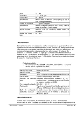 PVC 24  1%. 
Densidad 1.18  0.05 g/cc 
Viscosidad 89  5 U.K. 
Flexibilidad Mínimo 15% en Mandril Cónico (después de 30 
días y sin agrietamiento). 
Grado de Molienda 3 - 4 grados Hegman 
Adherencia Mínimo 25 kg/cm2 (después de 30 días), sobre el 
grado de limpieza y perfil exigido. 
Poder cubridor Máximo 100 μm húmedos sobre tarjeta de 
contraste 
Indice de Brillo ( 
60º) 
46  2%. 
Capa Intermedia 
Barrera intumescente en base a resina acrílica emulsionada en agua, formulado con 
pigmentación calcárea; de alta intumescencia, que al contacto con el fuego forman una 
capa espumosa y refractaria que aísla térmicamente a la estructura, evitando por un 
período de tiempo que las estructuras alcancen la temperatura de colapso. Su 
aplicación se hará en la cantidad de capas que sean necesarias; hasta alcanzar un 
espesor de 447 m de película seca de pintura (17,9 mils aproximados) de modo que se 
garantice el factor de retardo al fuego, f = 60 minutos. De acuerdo con las instrucciones 
de ejecución descritas en ítem 2.4. 
Producto aceptable: 
- Revestimiento INTUMESCEN AC de CHILCORROFIN, o equivalente 
técnico con los siguientes requisitos: 
Vehículo no volátil Acrílico Modificado 
Vehículo volátil Agua. 
Pigmento 100% Pigmentación calcárea de alta refractancia 
Certificación Emitida Exclusivamente por IDIEM 
Espesor de película 
seca 
Calculado bajo masividad estándar = 171 m –1 
Avalado única y exclusivamente con certificación 
de ensayes emitidos por IDIEM 
Normalización utilizada NCh 935 / 1 Of. 97 
Publicación Vigente en el Listado Oficial de Comportamiento 
al Fuego del Ministerio de Vivienda y Urbanismo. 
Sello de certificación 
de Calidad Nacional 
En cada envase de pinturas, emitido única y 
exclusivamente por el Instituto de Ensayes de 
Materiales IDIEM 
Capa de Terminación 
Esmalte mono componente, de terminación y sello, en base a resina acrílica 
emulsionada en agua, formulado con pigmento de alta estabilidad térmica y alta solidez a 
BMA Arquitectos  Asociados Página 179 de 195 
 