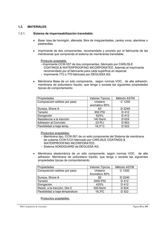 1.3. MATERIALES. 
1.3.1. Sistema de impermeabilización transitable: 
 Base: losa de hormigón, allanada, libre de irregularidades, cantos vivos, alambres o 
piedrecillas. 
 Imprimante de dos componentes, recomendado y provisto por el fabricante de las 
membranas que comprende el sistema de membranas transitable. 
Producto aceptable: 
- Imprimante CCW-557 de dos componentes, fabricado por CARLISLE 
COATINGS & WATERPROOFING INCORPORATED. Además el imprimante 
recomendado por el fabricante para cada superficie en especial. 
- Imprimante 772 o 770 fabricado por DEGUSSA AG. 
 Membrana Base de un solo componente, según normas VOC, de alta adhesión, 
membrana de poliuretano líquido, que tenga o exceda las siguientes propiedades 
típicas de comportamiento: 
Propiedades Valores Típicos Método ASTM 
Composición sólidos por peso Uretano 
aromático 85% 
C 1250 
Dureza, Shore A 63 D 2240 
Tensión 850 PSI D 412 
Elongación 625% D 412 
Resistencia a la tracción 140 lbs/in D 624 
Adhesión al Concreto 23 PLI D 903 
Flexibilidad a baja temp. 18,3º C D 522 
Productos aceptables: 
- Membrana tipo, CCW-501 de un solo componente del Sistema de membrana 
de cubierta CCW-5123 fabricado por CARLISLE COATINGS & 
WATERPROOFING INCORPORATED. 
- Sistema SONOGUARD de DEGUSSA AG. 
 Membrana elastomérica de un sólo componente, según normas VOC, de alta 
adhesión. Membrana de poliuretano líquido, que tenga o exceda las siguientes 
propiedades típicas de comportamiento: 
Propiedades Valores Típicos Método ASTM 
Composición sólidos por peso Uretano 
Aromático 80% 
C 1250 
Dureza, Shore A 82 D 2240 
Tensión 2000 PSI D 412 
Elongación 425% D 412 
Resist. a la tracción, Die C 300 lbs/in D 624 
Flexibilidad a baja temperatura 18,3ºC D 522 
Productos aceptables: 
BMA Arquitectos & Asociados Página 18 de 195 
 