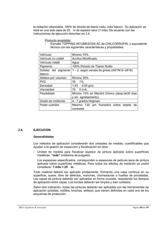 la radiación ultravioleta, 100% de dióxido de titanio rutilo, color blanco. Su aplicación se 
hará en una sola capa de 25 m de espesor seco (1 mils). De acuerdo con las 
instrucciones de ejecución descritas en 2.4. 
Producto aceptable: 
- Esmalte TOPPING INTUMESCEN AC de CHILCORROFIN, o equivalente 
técnico con las siguientes características y propiedades: 
Vehículo Mínimo 70% 
Vehículo no volátil Acrílico Modificado. 
Vehículo volátil Agua 
Pigmento 100% Dióxido de Titanio Rutilo 
Solidez del pigmento 
blanco 
1 – 2, según escala de grises (ASTM D–2616) 
Sólidos por volumen Mínimo 30% 
PVC 35  1%. 
Densidad 1.03  0.05 g/cc 
Viscosidad 70  5 U.K. 
Flexibilidad Mínimo 15% en Mandril Cónico (desp.de30 dias 
y sin agrietamiento). 
Grado de molienda 4 - 7 grados Hegman 
Poder cubridor Máximo 130 μm húmedos sobre tarjeta de 
contraste 
2.4. EJECUCION 
Generalidades 
Los métodos de aplicación considerarán dos unidades de medida, cuantificables que 
ayudan a la gestión de inspección y fiscalización en obra: 
- Unidad de medida para fiscalizar espesor de pintura aplicada sobre superficies 
metálicas: “mils” (milésima de pulgada). 
Los espesores especificados, corresponden a espesores de película seca de pintura 
aplicada sobre superficies metálicas. Para todos los efectos de medición se podrá 
considerar: 1 mils = 25 m. 
Todo material deberá ser aplicado prolijamente, formando una capa continua en su 
superficie, suave, libre de defectos, manchas, chorreaduras o huellas de pinceladas. 
Las capas de pintura deberán ser aplicadas en forma cruzada, respetando los tiempos 
de aplicación entre capas. Los bordes deberán ser limpios y bien cortados. 
Salvo otra indicación, todas las pinturas deberán ser aplicadas con las herramientas de 
aplicación (pistolas, rodillos, brochas, airless); que vienen definidas en cada uno de los 
esquemas de protección. 
BMA Arquitectos  Asociados Página 180 de 195 
 