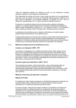 Todos los materiales deberán ser recibidos en obra, en sus respectivos envases 
originales, sellados y con la etiqueta correspondiente. 
Para determinar los colores de la obra y para revisar que ellos son los especificados, 
antes de iniciar las faenas de pintura, el Contratista deberá ejecutar muestras en la 
obra. Ellas se ejecutarán, con la debida antelación, en tableros de 100 x 100 cm. 
Deberán ser aprobadas por la I.T.C antes de iniciar los trabajos de pintura. 
En general no se aplicará ninguna mano de pintura sobre superficies húmedas o 
mojadas. Los trabajos deberán efectuarse en condiciones climáticas ambientales es-tables, 
es decir, temperatura no inferior a 10 C ni superior a los 35° C. La humedad re-lativa 
no debe ser superior al 80%. No debe haber amenazas de lluvia o llovizna. 
Los defectos en los perfiles de acero, deberán ser llenados con masilla y lijados 
posteriormente hasta presentar una superficie suave. 
Si debe aplicarse pintura con tiempo frío y húmedo, el acero debe pintarse bajo techo y 
protegerlo del ambiente. El acero también puede precalentarse a una temperatura 
satisfactoria. El elemento deberá permanecer bajo techo hasta que la pintura esté seca 
o hasta que las condiciones del tiempo permitan su exposición a la intemperie. 
2.4.1. Métodos de limpieza previa de superficies de acero 
Limpieza con detergente: SSPC - SP1 
La limpieza con detergente es un método para remover todo aceite, grasas, tierra o 
polvo y otros contaminantes solubles de la superficie del acero. Se entiende que la 
limpieza con detergente será utilizada previo a la aplicación de pintura y en conjunto 
con otros procedimientos de preparación de superficie que remuevan el óxido, óxido de 
laminación, o pintura. Una vez tratada y desengrasada la superficie se debe lavar con 
agua fresca o vapor para eliminar residuos. 
Arenado a grado casi metal blanco: SSPC - SP 10 
Todo producto de corrosión, óxido de laminación u otros contaminantes debe ser 
removido totalmente de la superficie. Este grado de limpieza permite ligeras 
decoloraciones superficiales o pequeñas áreas sombreadas, pero a lo menos un 95% 
de la superficie deberá estar exenta de toda contaminación y presentar un color gris 
claro uniforme. 
Métodos constructivos de aplicación y recepción 
Método de Pintado 
En maestranza o taller. Según corresponda: Inmediatamente después de obtenida una 
superficie limpia, aplicar mediante brocha o equipo airless la primera capa de 
imprimación en un espesor de película seca de 40 micras. 
En terreno durante o después del montaje. Posterior a la instalación o montaje de la 
carpintería metálica, se deberá proceder con la aplicación de la segunda capa de 
imprimación en un espesor de película seca de 40 micras, 24 horas de aplicada esta 
segunda capa de imprimación, proceder con la aplicación de dos capas de terminación. 
Las capas deberán ser aplicadas en distinto color, a un espesor de película seca de 40 
BMA Arquitectos  Asociados Página 181 de 195 
 