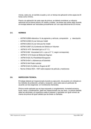 micras, cada una, en sentido cruzado y con un tiempo de aplicación entre capas de 24 
horas como mínimo. 
Previo a la aplicación de cada capa de pintura, se deberá considerar un refuerzo 
adicional con la misma pintura; en cantos y aristas. Las áreas que sufran daño durante 
el montaje deberán ser retocadas puntualmente con una capa adicional de 25 micras. 
2.5. NORMAS 
- ASTM D-2698 referente a % de pigmento y vehículo, composición y descripción. 
- ASTM D-2369 (%) de Vehículo Volátil 
- ASTM D-2832 (%) de Vehículo No Volátil 
- ASTM D-2697 (%) Contenido de Sólidos en Volumen 
- ASTM D-1475 Densidad (g/cc a 21° C ) 
- ASTM D-562 Viscosidad (U.K. o cps a 21° C, según corresponda) 
- ASTM D-1210 Grado de Molienda Hegman 
- ASTM D-522 (%) Flexibilidad Elongación 
- ASTM D-4541 o Adherencia al Substrato 
- ASTM D-344 Poder cubridor 
- ASTM D-523 (%) Brillo en Ángulo de 60° 
- Norma Chilena NCh –1007 sobre espesor de película y mediciones 
2.6. INSPECCION TECNICA. 
El trabajo deberá ser inspeccionado durante su ejecución, de acuerdo a lo indicado en 
los métodos de protección, pintado y recepción para cada caso en particular de 
acuerdo con las exigencias en Condiciones Generales. 
Pintura recién aplicada que se haya expuesto a congelamiento, humedad excesiva, 
lluvia, nieve o condensación, debe ser inspeccionada una vez seca. La pintura dañada 
debe ser eliminada y la superficie vuelta a preparar y repintada con igual número de 
manos de pintura de igual calidad que las áreas no dañadas. 
BMA Arquitectos  Asociados Página 182 de 195 
 