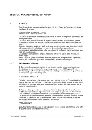 SECCION 1. TRATAMIENTOS PREVIOS Y PINTURA 
1.1. ALCANCE. 
Se aplicaran todos los documentos del pliego técnico, Pliego de Bases y condiciones 
los planos de la obra. 
DESCRIPCIÓN DE LOS TRABAJOS 
Las juntas de dilatación serán ejecutadas donde se indica en los planos generales y de 
hormigón armado. 
Las juntas abarcarán la totalidad del espesor de las piezas o recubrimientos que se 
independicen entre sí, no admitiéndose vinculaciones parciales por continuidad entre 
ellos. 
En todos los casos, la abertura de la junta será como mínimo el triple de la deformación 
teórica que determine el cálculo de variación dimensional correspondiente. 
Los bordes de las juntas deberán estar correctamente perfilados, presentando una línea 
recta sin ondulaciones. 
Las caras de las mismas no tendrán materiales adheridos ajenos a las mismas, ni 
partes flojas. 
En las juntas en que el material de sellado quede visible, este presentará superficies 
parejas, sin excesivas rugosidades o desniveles y absolutamente limpias. 
1.2 GARANTÍA DE CALIDAD 
El Contratista Garantizara la calidad de las obra ejecutadas conforme a los planos y 
demás documentos contractuales según las prescripciones del Pliego de Bases y 
Condiciones y los Artículos Correspondientes del código civil, además de garantizar que 
no irrumpirá el agua en dichas juntas. 
MUESTRAS Y ENSAYOS 
De todos los materiales y dispositivos que componen las juntas, el Contratista elevará 
para su aprobación por la Dirección de Obra, una muestra de los mismos y de un tramo 
del dispositivo indicado para junta, de acuerdo a los detalles correspondientes y a la 
presente especificación. 
Dichas muestras aprobadas servirán como elemento de cotejo a fin de constatar las 
partidas de materiales que ingresen a obra en la etapa de ejecución. La Dirección de 
Obra rechazará aquellos materiales que no respondan a las muestras aprobadas. 
Los materiales que se empleen en el sellado y recubrimiento de juntas serán de óptima 
calidad en su tipo, dado que la estanqueidad de las mismas compromete no solo la 
efectividad de la junta en sí sino del entorno inmediato. 
PRECAUCIONES 
Se evitara la irrupción de agua en los lugares en donde se seta ejecutando la junta a fin 
de que no quede humedad encapsulada. 
BMA Arquitectos  Asociados Página 184 de 195 
 