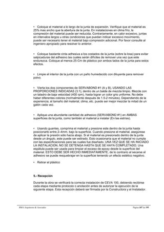 • Coloque el material a lo largo de la junta de expansión. Verifique que el material es 
25% mas ancho que la abertura de la junta. En instalaciones en clima frío, la 
compresión del material puede ser reducida. Contrariamente, en calor excesivo, juntas 
en intervalos largos u otras condiciones que puedan indicar excesivo movimiento, 
puede ser necesario tener el material bajo compresión adicional. Por favor consulte al 
ingeniero apropiado para resolver lo anterior. 
• Coloque bastante cinta adhesiva a los costados de la junta (sobre la losa) para evitar 
salpicaduras del adhesivo las cuales serán difíciles de remover una vez que este 
endurezca. Coloque al menos 25 Cm de plástico por ambos lados de la junta para estos 
efectos. 
• Limpie el interior de la junta con un paño humedecido con diluyente para remover 
polvo. 
• Vierta los dos componentes de SERVABOND #1 (A y B), USANDO LAS 
PROPORCIONES INDICADAS (3:1), dentro de un balde de mezcla limpio. Mezcle con 
un taladro de baja velocidad (400 rpm), hasta lograr un color gris uniforme. No debe 
haber diferentes colores (normalmente después de 1.5-2 minutos). Dependiendo de la 
experiencia, el tamaño del material, clima, etc. puede ser mejor mezclar la mitad de un 
galón cada vez. 
• Aplique una abundante cantidad de adhesivo (SERVABOND #1) en AMBAS 
superficies de la junta, como también el material a instalar (En las estrías). 
• Usando guantes, comprima el material y presione este dentro de la junta hasta 
posicionarlo entre 2–4mm. bajo la superficie. Cuando presione el material, asegúrese 
de aplicar la presión sólo hacia abajo. Si el material es presionado dentro de la junta 
desde un ángulo, este puede ser estirado. Esto ocasionaría que el material no cumpla 
con las especificaciones para las cuales fue diseñado. UNA VEZ QUE SE HA INICIADO 
LA INSTALACION, NO SE DETENGA HASTA QUE SE HAYA COMPLETADO. Una 
espátula puede ser usada para limpiar el exceso de epoxy desde la superficie del 
material. ESTO DEBE SER HECHO INMEDIATAMENTE, de lo contrario al secarse el 
adhesivo se puede resquebrajar en la superficie teniendo un efecto estético negativo. 
• Retirar el plástico 
5.- Recepción 
Durante la obra se verificará la correcta instalación de CEVA 100, debiendo recibirse 
cada etapa mediante protocolo o anotación antes de autorizar la ejecución de la 
siguiente etapa. Esta recepción deberá ser firmada por la Constructora y el Instalador. 
BMA Arquitectos  Asociados Página 187 de 195 
 