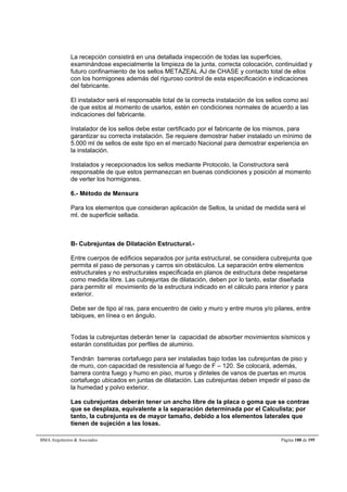 La recepción consistirá en una detallada inspección de todas las superficies, 
examinándose especialmente la limpieza de la junta, correcta colocación, continuidad y 
futuro confinamiento de los sellos METAZEAL AJ de CHASE y contacto total de ellos 
con los hormigones además del riguroso control de esta especificación e indicaciones 
del fabricante. 
El instalador será el responsable total de la correcta instalación de los sellos como así 
de que estos al momento de usarlos, estén en condiciones normales de acuerdo a las 
indicaciones del fabricante. 
Instalador de los sellos debe estar certificado por el fabricante de los mismos, para 
garantizar su correcta instalación. Se requiere demostrar haber instalado un mínimo de 
5.000 ml de sellos de este tipo en el mercado Nacional para demostrar experiencia en 
la instalación. 
Instalados y recepcionados los sellos mediante Protocolo, la Constructora será 
responsable de que estos permanezcan en buenas condiciones y posición al momento 
de verter los hormigones. 
6.- Método de Mensura 
Para los elementos que consideran aplicación de Sellos, la unidad de medida será el 
ml. de superficie sellada. 
B- Cubrejuntas de Dilatación Estructural.- 
Entre cuerpos de edificios separados por junta estructural, se considera cubrejunta que 
permita el paso de personas y carros sin obstáculos. La separación entre elementos 
estructurales y no estructurales especificada en planos de estructura debe respetarse 
como medida libre. Las cubrejuntas de dilatación, deben por lo tanto, estar diseñada 
para permitir el movimiento de la estructura indicado en el cálculo para interior y para 
exterior. 
Debe ser de tipo al ras, para encuentro de cielo y muro y entre muros y/o pilares, entre 
tabiques, en línea o en ángulo. 
Todas la cubrejuntas deberán tener la capacidad de absorber movimientos sísmicos y 
estarán constituidas por perfiles de aluminio. 
Tendrán barreras cortafuego para ser instaladas bajo todas las cubrejuntas de piso y 
de muro, con capacidad de resistencia al fuego de F – 120. Se colocará, además, 
barrera contra fuego y humo en piso, muros y dinteles de vanos de puertas en muros 
cortafuego ubicados en juntas de dilatación. Las cubrejuntas deben impedir el paso de 
la humedad y polvo exterior. 
Las cubrejuntas deberán tener un ancho libre de la placa o goma que se contrae 
que se desplaza, equivalente a la separación determinada por el Calculista; por 
tanto, la cubrejunta es de mayor tamaño, debido a los elementos laterales que 
tienen de sujeción a las losas. 
BMA Arquitectos  Asociados Página 188 de 195 
 