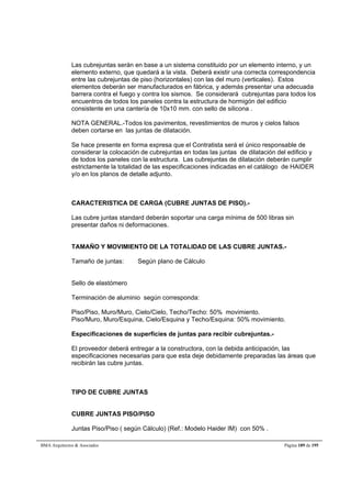 Las cubrejuntas serán en base a un sistema constituido por un elemento interno, y un 
elemento externo, que quedará a la vista. Deberá existir una correcta correspondencia 
entre las cubrejuntas de piso (horizontales) con las del muro (verticales). Estos 
elementos deberán ser manufacturados en fábrica, y además presentar una adecuada 
barrera contra el fuego y contra los sismos. Se considerará cubrejuntas para todos los 
encuentros de todos los paneles contra la estructura de hormigón del edificio 
consistente en una cantería de 10x10 mm. con sello de silicona . 
NOTA GENERAL.-Todos los pavimentos, revestimientos de muros y cielos falsos 
deben cortarse en las juntas de dilatación. 
Se hace presente en forma expresa que el Contratista será el único responsable de 
considerar la colocación de cubrejuntas en todas las juntas de dilatación del edificio y 
de todos los paneles con la estructura. Las cubrejuntas de dilatación deberán cumplir 
estrictamente la totalidad de las especificaciones indicadas en el catálogo de HAIDER 
y/o en los planos de detalle adjunto. 
CARACTERISTICA DE CARGA (CUBRE JUNTAS DE PISO).- 
Las cubre juntas standard deberán soportar una carga mínima de 500 libras sin 
presentar daños ni deformaciones. 
TAMAÑO Y MOVIMIENTO DE LA TOTALIDAD DE LAS CUBRE JUNTAS.- 
Tamaño de juntas: Según plano de Cálculo 
Sello de elastómero 
Terminación de aluminio según corresponda: 
Piso/Piso, Muro/Muro, Cielo/Cielo, Techo/Techo: 50% movimiento. 
Piso/Muro, Muro/Esquina, Cielo/Esquina y Techo/Esquina: 50% movimiento. 
Especificaciones de superficies de juntas para recibir cubrejuntas.- 
El proveedor deberá entregar a la constructora, con la debida anticipación, las 
especificaciones necesarias para que esta deje debidamente preparadas las áreas que 
recibirán las cubre juntas. 
TIPO DE CUBRE JUNTAS 
CUBRE JUNTAS PISO/PISO 
Juntas Piso/Piso ( según Cálculo) (Ref.: Modelo Haider IM) con 50% . 
BMA Arquitectos  Asociados Página 189 de 195 
 