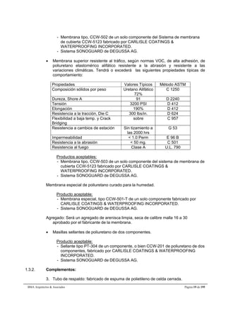 - Membrana tipo, CCW-502 de un solo componente del Sistema de membrana 
de cubierta CCW-5123 fabricado por CARLISLE COATINGS & 
WATERPROOFING INCORPORATED. 
- Sistema SONOGUARD de DEGUSSA AG. 
 Membrana superior resistente al tráfico, según normas VOC, de alta adhesión, de 
poliuretano elastomérico alifático resistente a la abrasión y resistente a las 
variaciones climáticas. Tendrá o excederá las siguientes propiedades típicas de 
comportamiento: 
Propiedades Valores Típicos Método ASTM 
Composición sólidos por peso Uretano Alifático 
72% 
C 1250 
Dureza, Shore A 91 D 2240 
Tensión 3200 PSI D 412 
Elongación 190% D 412 
Resistencia a la tracción, Die C 300 lbs/in. D 624 
Flexibilidad a baja temp. y Crack 
sobre C 957 
Bridging 
Resistencia a cambios de estación Sin tizamiento a 
las 2000 hrs 
G 53 
Impermeabilidad < 1.0 Perm E 96 B 
Resistencia a la abrasión < 50 mg. C 501 
Resistencia al fuego Clase A U.L. 790 
Productos aceptables: 
- Membrana tipo, CCW-503 de un solo componente del sistema de membrana de 
cubierta CCW-5123 fabricado por CARLISLE COATINGS & 
WATERPROOFING INCORPORATED. 
- Sistema SONOGUARD de DEGUSSA AG. 
Membrana especial de poliuretano curado para la humedad. 
Producto aceptable: 
- Membrana especial, tipo CCW-501-T de un solo componente fabricado por 
CARLISLE COATINGS & WATERPROOFING INCORPORATED. 
- Sistema SONOGUARD de DEGUSSA AG. 
Agregado: Será un agregado de arenisca limpia, seca de calibre malla 16 a 30 
aprobado por el fabricante de la membrana. 
 Masillas sellantes de poliuretano de dos componentes. 
Producto aceptable: 
- Sellante tipo PT-304 de un componente, o bien CCW-201 de poliuretano de dos 
componentes, fabricado por CARLISLE COATINGS & WATERPROOFING 
INCORPORATED. 
- Sistema SONOGUARD de DEGUSSA AG. 
1.3.2. Complementos: 
3. Tubo de respaldo: fabricado de espuma de polietileno de celda cerrada. 
BMA Arquitectos & Asociados Página 19 de 195 
 