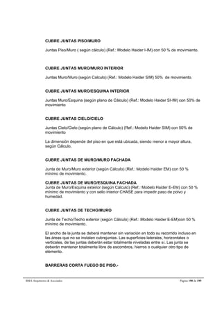 CUBRE JUNTAS PISO/MURO 
Juntas Piso/Muro ( según cálculo) (Ref.: Modelo Haider I-IM) con 50 % de movimiento. 
CUBRE JUNTAS MURO/MURO INTERIOR 
Juntas Muro/Muro (según Calculo) (Ref.: Modelo Haider SIM) 50% de movimiento. 
CUBRE JUNTAS MURO/ESQUINA INTERIOR 
Juntas Muro/Esquina (según plano de Cálculo) (Ref.: Modelo Haider SI-IM) con 50% de 
movimiento 
CUBRE JUNTAS CIELO/CIELO 
Juntas Cielo/Cielo (según plano de Cálculo) (Ref.: Modelo Haider SIM) con 50% de 
movimiento 
La dimensión depende del piso en que está ubicada, siendo menor a mayor altura, 
según Cálculo. 
CUBRE JUNTAS DE MURO/MURO FACHADA 
Junta de Muro/Muro exterior (según Cálculo) (Ref.: Modelo Haider EM) con 50 % 
mínimo de movimiento. 
CUBRE JUNTAS DE MURO/ESQUINA FACHADA 
Junta de Muro/Esquina exterior (según Cálculo) (Ref.: Modelo Haider E-EM) con 50 % 
mínimo de movimiento y con sello interior CHASE para impedir paso de polvo y 
humedad. 
CUBRE JUNTAS DE TECHO/MURO 
Junta de Techo/Techo exterior (según Cálculo) (Ref.: Modelo Haider E-EM)con 50 % 
mínimo de movimiento. 
El ancho de la junta se deberá mantener sin variación en todo su recorrido incluso en 
las áreas que no se instalen cubrejuntas. Las superficies laterales, horizontales o 
verticales, de las juntas deberán estar totalmente niveladas entre sí. Las junta se 
deberán mantener totalmente libre de escombros, hierros o cualquier otro tipo de 
elemento. 
BARRERAS CORTA FUEGO DE PISO.- 
BMA Arquitectos  Asociados Página 190 de 195 
 
