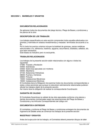 SECCION 1. MARMOLES Y GRANITOS 
DOCUMENTOS RELACIONADOS 
Se aplicaran todos los documentos del pliego técnico, Pliego de Bases y condiciones y 
los planos de la obra 
DESCRIPCIÓN DE LOS TRABAJOS 
Los trabajos especificados en esta sección comprenden todos aquellos efectuados con 
granitos y mármoles en solados revestimientos y mesadas terminados de acuerdo a su 
fin. 
Por lo tanto los precios unitarios incluyen la totalidad de grampas, piezas metálicas 
estructurales o no, adhesivos, trasforos, agujeros, escurrideros, biselados, sellados, etc. 
que sean necesarios. 
Este listado es indicativo pero no excluyente. 
TRABAJOS RELACIONADOS 
Los trabajos de la presente sección están relacionados con alguno o todos los 
siguientes 
01980 Trazado y Nivelación 
03500 Sobrelosas 
03550 Sobre losa ejecutada con morteros 
04000 Albañilería 
07100 Aislaciones Hidráulicas 
08000 Puertas y Ventanas 
09900 Pinturas 
15000 Instalaciones Mecánicas 
16000 Instalaciones Eléctricas 
El Contratista tiene la Obligación de examinar todos los documentos correspondientes a 
estas y otras secciones que aunque no estuvieran estrictamente relacionadas pudieren 
afectar los trabajos objeto de la presente sección. 
Así mismo tiene la obligación de realizar la correspondiente Coordinación 
GARANTÍA DE CALIDAD 
El Contratista Garantizara la calidad de las obra ejecutadas conforme a los planos y 
demás documentos contractuales según las prescripciones del Pliego de Bases y 
Condiciones y los Artículos Correspondientes del código civil 
DOCUMENTOS A ENTREGAR 
El contratista y conforme al Pliego de Bases y condiciones entregara los documentos de 
Ingeniería de Detalle antes de comenzar los trabajos de la presente sección 
MUESTRAS Y ENSAYOS 
Antes de la ejecución de los trabajos, el Contratista deberá presentar dibujos de taller 
BMA Arquitectos  Asociados Página 193 de 195 
 