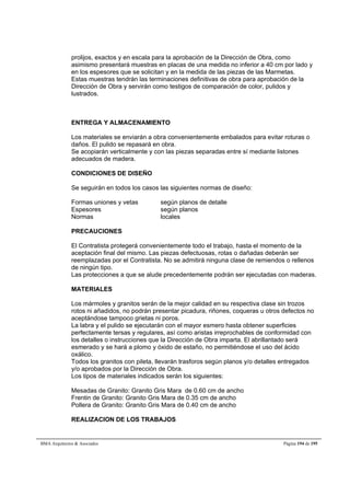 prolijos, exactos y en escala para la aprobación de la Dirección de Obra, como 
asimismo presentará muestras en placas de una medida no inferior a 40 cm por lado y 
en los espesores que se solicitan y en la medida de las piezas de las Marmetas. 
Estas muestras tendrán las terminaciones definitivas de obra para aprobación de la 
Dirección de Obra y servirán como testigos de comparación de color, pulidos y 
lustrados. 
ENTREGA Y ALMACENAMIENTO 
Los materiales se enviarán a obra convenientemente embalados para evitar roturas o 
daños. El pulido se repasará en obra. 
Se acopiarán verticalmente y con las piezas separadas entre sí mediante listones 
adecuados de madera. 
CONDICIONES DE DISEÑO 
Se seguirán en todos los casos las siguientes normas de diseño: 
Formas uniones y vetas según planos de detalle 
Espesores según planos 
Normas locales 
PRECAUCIONES 
El Contratista protegerá convenientemente todo el trabajo, hasta el momento de la 
aceptación final del mismo. Las piezas defectuosas, rotas o dañadas deberán ser 
reemplazadas por el Contratista. No se admitirá ninguna clase de remiendos o rellenos 
de ningún tipo. 
Las protecciones a que se alude precedentemente podrán ser ejecutadas con maderas. 
MATERIALES 
Los mármoles y granitos serán de la mejor calidad en su respectiva clase sin trozos 
rotos ni añadidos, no podrán presentar picadura, riñones, coqueras u otros defectos no 
aceptándose tampoco grietas ni poros. 
La labra y el pulido se ejecutarán con el mayor esmero hasta obtener superficies 
perfectamente tersas y regulares, así como aristas irreprochables de conformidad con 
los detalles o instrucciones que la Dirección de Obra imparta. El abrillantado será 
esmerado y se hará a plomo y óxido de estaño, no permitiéndose el uso del ácido 
oxálico. 
Todos los granitos con pileta, llevarán trasforos según planos y/o detalles entregados 
y/o aprobados por la Dirección de Obra. 
Los tipos de materiales indicados serán los siguientes: 
Mesadas de Granito: Granito Gris Mara de 0.60 cm de ancho 
Frentin de Granito: Granito Gris Mara de 0.35 cm de ancho 
Pollera de Granito: Granito Gris Mara de 0.40 cm de ancho 
REALIZACION DE LOS TRABAJOS 
BMA Arquitectos  Asociados Página 194 de 195 
 