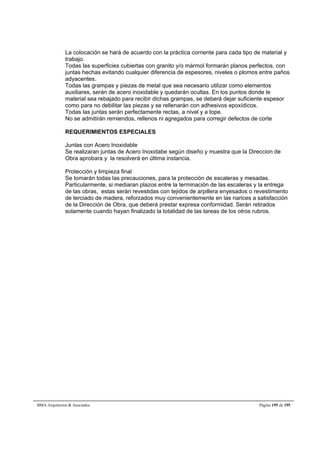 La colocación se hará de acuerdo con la práctica corriente para cada tipo de material y 
trabajo. 
Todas las superficies cubiertas con granito y/o mármol formarán planos perfectos, con 
juntas hechas evitando cualquier diferencia de espesores, niveles o plomos entre paños 
adyacentes. 
Todas las grampas y piezas de metal que sea necesario utilizar como elementos 
auxiliares, serán de acero inoxidable y quedarán ocultas. En los puntos donde le 
material sea rebajado para recibir dichas grampas, se deberá dejar suficiente espesor 
como para no debilitar las piezas y se rellenarán con adhesivos epoxídicos. 
Todas las juntas serán perfectamente rectas, a nivel y a tope. 
No se admitirán remiendos, rellenos ni agregados para corregir defectos de corte 
REQUERIMIENTOS ESPECIALES 
Juntas con Acero Inoxidable 
Se realizaran juntas de Acero Inoxidabe según diseño y muestra que la Direccion de 
Obra aprobara y la resolverá en última instancia. 
Protección y limpieza final 
Se tomarán todas las precauciones, para la protección de escaleras y mesadas. 
Particularmente, si mediaran plazos entre la terminación de las escaleras y la entrega 
de las obras, estas serán revestidas con tejidos de arpillera enyesados o revestimiento 
de terciado de madera, reforzados muy convenientemente en las narices a satisfacción 
de la Dirección de Obra, que deberá prestar expresa conformidad. Serán retirados 
solamente cuando hayan finalizado la totalidad de las tareas de los otros rubros. 
BMA Arquitectos  Asociados Página 195 de 195 
