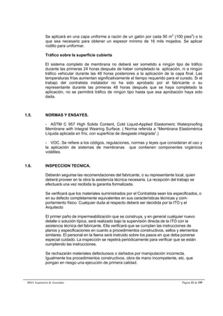 Se aplicará en una capa uniforme a razón de un galón por cada 90 m2 (100 pies2) o lo 
que sea necesario para obtener un espesor mínimo de 16 mils mojados. Se aplicar 
rodillo para uniformar. 
Tráfico sobre la superficie cubierta 
El sistema completo de membrana no deberá ser sometido a ningún tipo de tráfico 
durante las primeras 24 horas después de haber completado la aplicación, ni a ningún 
tráfico vehicular durante las 48 horas posteriores a la aplicación de la capa final. Las 
temperaturas frías aumentan significativamente el tiempo requerido para el curado. Si el 
trabajo del contratista instalador no ha sido aprobado por el fabricante o su 
representante durante las primeras 48 horas después que se haya completado la 
aplicación, no se permitirá tráfico de ningún tipo hasta que esa aprobación haya sido 
dada. 
1.5. NORMAS Y ENSAYES. 
- ASTM C 957 High Solids Content, Cold Liquid-Applied Elastomeric Waterproofing 
Membrane with Integral Wearing Surface. ( Norma referida a “Membrana Elastomérica 
Líquida aplicada en frío, con superficie de desgaste integrada”.) 
- VOC. Se refiere a los códigos, regulaciones, normas y leyes que consideran el uso y 
la aplicación de sistemas de membranas que contienen componentes orgánicos 
volátiles. 
1.6. INSPECCION TECNICA. 
Deberán seguirse las recomendaciones del fabricante, o su representante local, quien 
deberá proveer en la obra la asistencia técnica necesaria. La recepción del trabajo se 
efectuará una vez recibida la garantía formalizada. 
Se verificará que los materiales suministrados por el Contratista sean los especificados, o 
en su defecto completamente equivalentes en sus características técnicas y com-portamiento 
físico. Cualquier duda al respecto deberá ser decidida por la ITO y el 
Arquitecto 
El primer paño de impermeabilización que se construya, y en general cualquier nuevo 
detalle o solución típica, será realizado bajo la supervisión directa de la ITO con la 
asistencia técnica del fabricante. Ella verificará que se cumplan las instrucciones de 
planos y especificaciones en cuanto a procedimientos constructivos, sellos y elementos 
similares. El personal en la faena será instruido sobre los pasos en que deba ponerse 
especial cuidado. La inspección se repetirá periódicamente para verificar que se están 
cumpliendo las instrucciones. 
Se rechazarán materiales defectuosos o dañados por manipulación incorrecta. 
Igualmente los procedimientos constructivos, obra de mano incompetente, etc. que 
pongan en riesgo una ejecución de primera calidad. 
BMA Arquitectos & Asociados Página 22 de 195 
 
