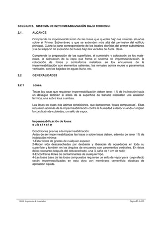 SECCION 2. SISTEMA DE IMPERMEABILIZACIÓN BAJO TERRENO. 
2.1. ALCANCE 
Comprende la impermeabilización de las losas que quedan bajo las veredas situadas 
sobre el Primer Subterráneo y que se extienden más allá del perímetro del edificio 
principal. Cubre la parte correspondiente de los locales técnicos del primer subterráneo 
y la del espacio de evolución de buses bajo las veredas de Avda. Ossa. 
Comprende la preparación de las superficies, el suministro y colocación de los mate-riales, 
la colocación de la capa que forma el sistema de impermeabilización, la 
colocación de forros y contraforros metálicos en los encuentros de la 
impermeabilización con elementos salientes, los remates contra muros o paramentos 
verticales, con las bajadas de aguas lluvia, etc. 
2.2 GENERALIDADES 
2.2.1 Losas. 
Todas las losas que requieran impermeabilización deben tener 1 % de inclinación hacia 
un desagüe también si antes de la superficie de tránsito intercalen una aislación 
térmica, una sobre losa o ambas. 
Las losas en estas dos últimas condiciones, que llamaremos “losas compuestas”. Ellas 
requieren además de la impermeabilización contra la humedad exterior cuando cumplan 
la condición de cubiertas, un sello de vapor. 
Impermeabilización de losas: 
s u b s t r a t o 
Condiciones previas a la impermeabilización: 
Antes de ser impermeabilizadas las losas o sobre losas deben, además de tener 1% de 
inclinación mínima: 
1-Estar libres de grietas de cualquier espesor 
2-Haber sido descarachadas por desbaste y liberadas de oquedades en toda su 
superficie y también en los ángulos de encuentro con paramentos verticales. En éstos 
debe colocarse después del descarachado, una ½ caña de 1 cm de radio 
3-Encontrarse libres de contaminantes de cualquier tipo. 
4-Las losas base de las losas compuestas requieren un sello de vapor para cuyo efecto 
serán impermeabilizadas en esta obra con membrana cementícia elásticas de 
aplicación líquida. 
BMA Arquitectos & Asociados Página 23 de 195 
 