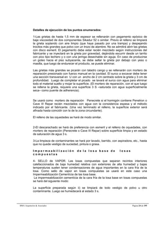 Detalles de ejecución de los puntos enumerados: 
1-Las grietas de hasta 1,5 mm de espesor se rellenarán con pegamento epóxico de 
baja viscosidad de dos componentes Sikadur 52 o similar. Previo el relleno se limpiará 
la grieta soplando con aire limpio (que haya pasado por una trampa) y despejando 
trocitos más grandes que polvo con un trozo de alambre. No se admitirá abrir las grietas 
con disco esmeril. El pegamento debe estar recién mezclado según instrucciones del 
fabricante y se inyectará en la grieta por gravedad, dejándola escurrir desde un tarrito 
con pico tipo lechero y o con una jeringa desechable sin aguja. En caso de producirse 
un goteo hacia el piso subyacente, se debe sellar la grieta por debajo con yeso o 
masilla, que luego de endurecer el producto, se puede eliminar. 
Las grietas más grandes se picarán con taladro cango y se rellenarán con mortero de 
reparación presionado con fuerzo manual en la cavidad. El surco a excavar debe tener 
una sección transversal en U con un ancho de 2 cm centrado sobre la grieta y 3 cm de 
profundidad. Luego de completar el picado se lavará el surco con agua para eliminar 
todo el material suelto y mojar la superficie. (El mortero de reparación, con el que luego 
se rellena la grieta, requiere una superficie 3 S –saturada con agua superficialmente 
seca– como puente de adherencia). 
Se usará como mortero de reparación Penecrete si el hormigón contiene Penetron o 
Cave III Repar recién mezclados con agua con la consistencia espesa y el método 
indicado por el fabricante. (Una vez terminado el relleno, la superficie exterior será 
afinada hasta coincidir con la de la zona circundante). 
El relleno de las oquedades se hará de modo similar. 
2-El descarachado se hará de preferencia con esmeril y el relleno de oquedades, con 
mortero de reparación (Penecrete o Cave III Repar) sobre superficie limpia y en estado 
de saturación de agua 3 s. 
3-La limpieza de contaminantes se hará por lavado, barrido, con aspiradora, etc., hasta 
que no quede vestigio de suciedad, pintura o grasa. 
I m p e r m e a b i l i z a c i ó n d e l a l o s a b a s e d e l o s a s 
c o m p u e s t a s 
4- SELLO de VAPOR. Las losas compuestas que separan recintos interiores 
calefaccionados de baja humedad relativa con exteriores de alta humedad y bajas 
temperaturas suelen tener condensaciones de agua importantes en la cara fría de la 
losa. Como sello de vapor en losas compuestas se usará en este caso una 
Impermeabilización Cementícia de las losa base. 
La impermeabilización cementícia de la cara fría de la losa base en losas compuestas 
se hará del siguiente modo: 
La superficie preparada según ii) se limpiará de todo vestigio de polvo u otro 
contaminante. Luego se humedecerá al estado 3 s. 
BMA Arquitectos & Asociados Página 24 de 195 
 