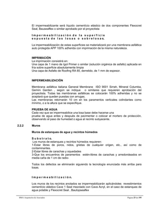 El impermeabilizante será líquido cementício elástico de dos componentes Flexocret 
Seal, Bausealflex o similar aprobado por el proyectista 
I m p e r m e a b i l i z a c i ó n d e l a s u p e r f i c i e 
e x p u e s t a d e l a s l o s a s o s o b r e l o s a s. 
La impermeabilización de estas superficies se materializará por una membrana asfáltica 
auto protegida APP 100% adherida con imprimación de la misma naturaleza. 
IMPRIMACIÓN 
La imprimación consistirá en: 
Una capa de 1 mano de Igol Primer o similar (solución orgánica de asfalto) aplicada en 
fría sobre superficie absolutamente limpia 
Una capa de Asfalto de Roofing RA 85, derretido, de 1 mm de espesor. 
IMPERMEABILIZACIÓN 
Membrana asfáltica italiana General Membrane ISO 9001 Sirrah, Mineral Columba, 
Gemini Garden , según se indique o similares que requieren aprobación del 
proyectista. Todas las membranas asfálticas se colocarán 100% adheridas y no se 
aceptará que queden puestas con arrugas. 
Las membranas retornarán 10 cm en los paramentos verticales colindantes como 
mínimo, o a la altura que se especifique. 
PRUEBA DE AGUA 
Cada vez que se impermeabilice una losa base debe hacerse una 
prueba de agua antes y después de pavimentar o colocar el mortero de protección, 
observando el paso de humedad o agua al recinto subyacente. 
2.2.2 Muros 
Muros de estanques de agua y recintos húmedos 
S u b s t r a t o. 
Los muros de estanques y recintos húmedos requieren: 
1-Estar libres de poros, nidos, grietas de cualquier origen, etc., así como de 
contaminantes. 
2-Estar libres de carachas y oquedades 
3-Que los encuentros de paramentos estén-libres de carachas y arredondeados en 
media caña de 1 cm de radio- 
Todos los defectos se eliminarán siguiendo la tecnología enunciada más arriba para 
losas. 
I m p e r m e a b i l i z a c i ó n. 
Los muros de los recintos anotados se impermeabilizarán aplicándoles revestimientos 
cementício elástico Cave 1 Seal mezclado con Cave Acryl, en el caso de estanques de 
agua potable y Flexocret Seal , Bautopsealfex 
BMA Arquitectos & Asociados Página 25 de 195 
 