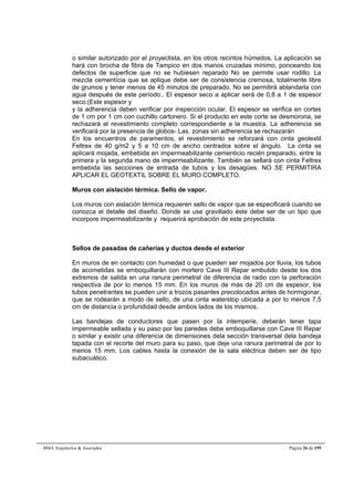 o similar autorizado por el proyectista, en los otros recintos húmedos. La aplicación se 
hará con brocha de fibra de Tampico en dos manos cruzadas mínimo, ponceando los 
defectos de superficie que no se hubiesen reparado No se permite usar rodillo. La 
mezcla cementícia que se aplique debe ser de consistencia cremosa, totalmente libre 
de grumos y tener menos de 45 minutos de preparado. No se permitirá ablandarla con 
agua después de este período.. El espesor seco a aplicar será de 0,8 a 1 de espesor 
seco.(Este espesor y 
y la adherencia deben verificar por inspección ocular. El espesor se verifica en cortes 
de 1 cm por 1 cm con cuchillo cartonero. Si el producto en este corte se desmorona, se 
rechazará el revestimiento completo correspondiente a la muestra. La adherencia se 
verificará por la presencia de globos- Las. zonas sin adherencia se rechazarán 
En los encuentros de paramentos, el revestimiento se reforzará con cinta geotextil 
Feltrex de 40 g/m2 y 5 a 10 cm de ancho centrados sobre el ángulo. La cinta se 
aplicará mojada, embebida en impermeabilizante cementicio recién preparado, entre la 
primera y la segunda mano de impermeabilizante. También se sellará con cinta Feltrex 
embebida las secciones de entrada de tubos y los desagües. NO SE PERMITIRA 
APLICAR EL GEOTEXTIL SOBRE EL MURO COMPLETO. 
Muros con aislación térmica. Sello de vapor. 
Los muros con aislación térmica requieren sello de vapor que se especificará cuando se 
conozca el detalle del diseño. Donde se use gravillado éste debe ser de un tipo que 
incorpore impermeabilizante y requerirá aprobación de este proyectista. 
Sellos de pasadas de cañerías y ductos desde el exterior 
En muros de en contacto con humedad o que pueden ser mojados por lluvia, los tubos 
de acometidas se emboquillarán con mortero Cave III Repar embutido desde los dos 
extremos de salida en una ranura perimetral de diferencia de radio con la perforación 
respectiva de por lo menos 15 mm. En los muros de más de 20 cm de espesor, los 
tubos penetrantes se pueden unir a trozos pasantes precolocados antes de hormigonar, 
que se rodearán a modo de sello, de una cinta waterstop ubicada a por lo menos 7,5 
cm de distancia o profundidad desde ambos lados de los mismos. 
Las bandejas de conductores que pasen por la intemperie, deberán tener tapa 
impermeable sellada y su paso por las paredes debe emboquillarse con Cave III Repar 
o similar y existir una diferencia de dimensiones dela sección transversal dela bandeja 
tapada con el recorte del muro para su paso, que deje una ranura perimetral de por lo 
menos 15 mm. Los cables hasta la conexión de la sala eléctrica deben ser de tipo 
subacuático. 
BMA Arquitectos & Asociados Página 26 de 195 
 